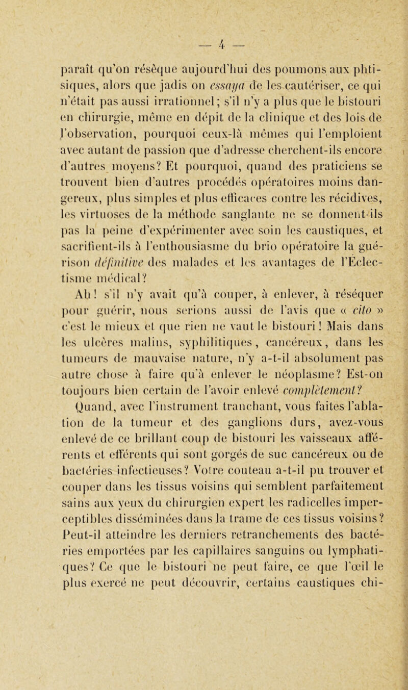 paraît qu’on résèque aujourd’hui des poumons aux phti- siques, alors (jue jadis on essni/a de les eautériser, ce qui n’était pas aussi irrationnel; s’il n’y a plus que le bistouri en chirurgie, même en dépit de la clinique et des lois de l’observation, pounjuoi ceux-là mêmes qui l’emploient avec autant de passion que d’adresse cherchent-ils encore d’autres moyens? Et pourquoi, rpiand des praticiens se trouvent bi(;n d’autres |)rocé(hîs oj)ératoires moins dan- gereux, plus simples et plus etlicaces contre les récidives, les virtuoses de la méthode sanglante ne se donnent-ils pas la peine d’expérinumter avec soin les causti(jues, et sacrilient-ils à l’enlhousiasme du brio opératoire la gué- rison définitive d(*s malades et les avantages de l’Eclec- lisme médical? Ah! s’il n’y avait (pi’à couper, à enlever, à réséquer ])our guérir, nous sc'rions aussi de l’avis que a eito r> (êest le mieux et (jue rien m* vaut le bistouri ! Mais dans les ulcères malins, syphiliti(pjes, cancéreux, dans les tumeurs de mauvaise nature, n’y a-t-il absolument pas autre chose à faire (ju’à enlever le néoplasme? Est-on toujours bien certain de l’avoir enlevé complètement? Quand, avec rinslrument tranchant, vous faites l’abla- tion de la tumeur et des ganglions durs, avez-vous enlevé de ce brillant coup de bistouri les vaisseaux affé- rents et elférents tjui sont gorgés de suc cancéreux ou de bactéries infectieuses? Voire couteau a-t-il pu trouver et couj)er dans les tissus voisins qui semblent parfaitement sains aux yeux du chirurgien expert les radicelles imper- ceptibles disséminées dans la trame de ces tissus voisins? l‘eut-il atteindre les derniers retranchements des bacté- ries emportées par les capillaires sanguins ou lymphati- (|ues? Ce (jue le bistouri ne peut faire, ce (jue l’œil le plus exercé ne [)eut découvrir, certains caustiques chi-