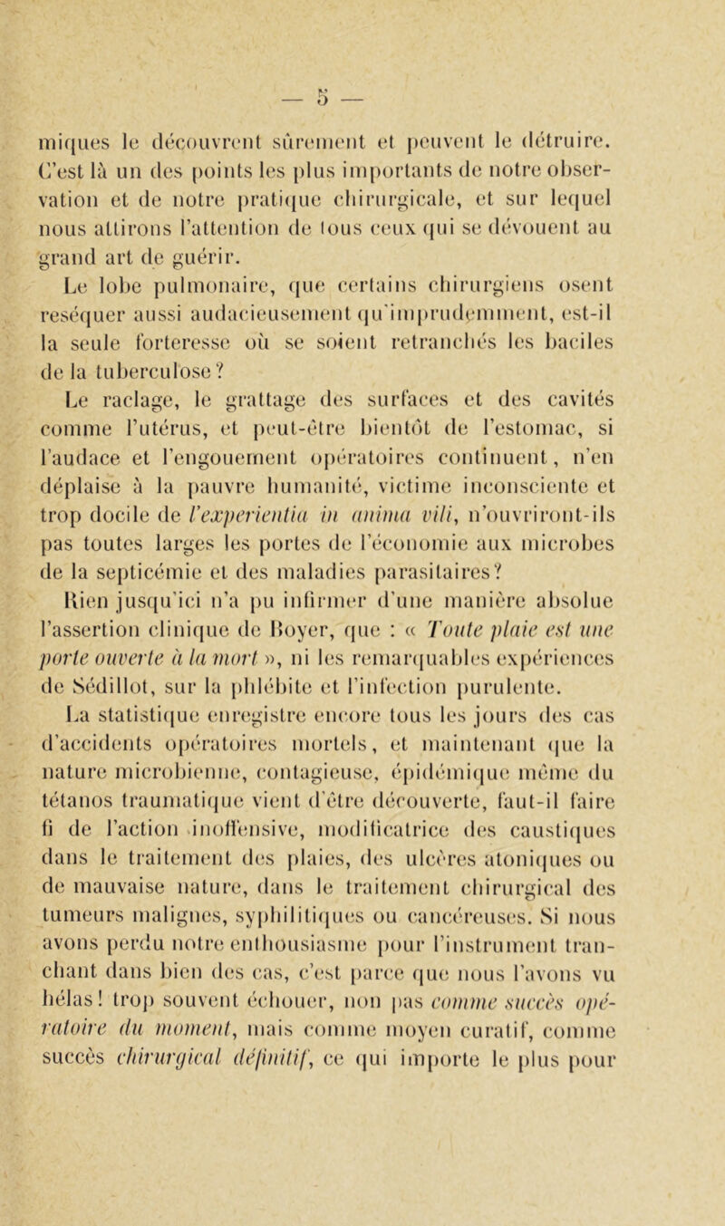 niiques le découvrent surenieiit et j)euveiit le détruire. C’est là un des points les plus importants de notre obser- vation et de notre prati(iue cliirurgicale, et sur lecjuel nous attirons l’attention de tous ceux (jui se dévouent au grand art de guérir. Le lobe pulmonaire, ((ue certains cliirurgiens osent resé(|uer aussi audacieusement (jirimprudemment, est-il la seule forteresse où se soient retranchés les baciles de la tuberculose ? Le raclage, le grattage des surfaces et des cavités comme l’utérus, et j)eul-étre bientôt de l’estomac, si l’audace et l’engouement o|)ératoires continuent, n’en déplaise à la |)auvre humanité, victime inconsciente et trop docile de l'expericutia in nninia vili, n’ouvriront-ils pas toutes larges les portes de l’économie aux microbes de la septicémie et des maladies |)arasilaires? Lien jus(|u’ici n’a pu inlirmer d’une manière absolue l’assertion clini(juc de Loyer, que : « Toute plaie est une porte ouverte à la mort », ni les remarcjuables expériences de Sédillot, sur la iddébite et l’infection [)urulente. La statisti(jue enregistre enc.ore tous tes jours des cas d’accidents opératoires mortels, et maintenant (jue la nature microbiemuî, contagieuse, épidémi(|ue même du tétanos traumatique vient d’étre découverte, faut-il faire fi de l’action .inolfensive, moditicatrice d(îs causticjues dans le traitement d(!S j)laies, des ulcères aloni(jues ou de mauvaise nature, dans le traitement chirurgical des tumeurs malignes, sypbiliti(jues ou cancéreuses. Si nous avons perdu notre enthousiasme })our l’instrument tran- chant dans bien des cas, c’est parce que nous l’avons vu hélas! trop souvent échouer, non \kis eomme succès opé- ratoire (lu moment, mais comme moyen curatif, comme succès chirurgical délinilif, ce (jui importe le plus pour