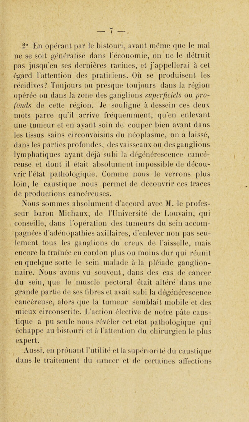 2 En opérant par le bistouri, avant même (|ue le mal ne se soit généralisé dans l’économie, on ne le détruit pas jus(iu’en ses dernières racines, et j’appellerai à cet égard l’attention des |)rati(;iens. Où se produisent les récidives? Toujours ou pres(|ue toujours dans la région opérée ou dans la zone des ganglions superficieh ou pro- fonds de cette région. Je souligne à dessein ces deux mots parce (ju’il arrive IVécpuanment, rpi’cm enhoant une tumeur et en ayant soin de couper bien avant dans les tissus sains circonvoisins du néojdasme, on a laissé, dans les parties profondes, des vaisseaux ou des ganglions lymphatiques ayant (bijà subi la d('généres(;ence cancé- reuse et dont il était absolument impossible de décou- vrir l’état patliologir{ue. Comme nous le verrons plus loin, le causti(|ue nous permet de découvrir ces traces de productions cancéreuses. Nous sommes absolument d’accord avec M. le j)rofes- seur baron Michaux, de l’Eniversité de Louvain, (pji conseille, dans l’opération d(is tunuairs du s(;in a(;com- pagnées d’adénopathies axillaires, d’enlever non pas seu- lement tous les ganglions du creux de. l’aisselb», mais encore la traînée en cordon [)lus ou moins dur (|ui réunit en quebiLie sorte le sein malade à la j)léiade ganglion- naire. Nous avons vu souvent, dans (U“s cas (b^ cancer du sein, ((ue le muscle p(*cloral était altén* dans une grande partie de ses libri^s et avait subi la dégénérescenc(! cancéreuse, alors (pie la tunuuir semblait mobile et d(ïs mieux circonscrit(;. i^’action éleciive de notre pâte caus- tique a pu seule nous révéler cet état jiathologiipie (pii échapjie au bistouri et à l’attention du cbiiairgien le plus expert. Aussi, en pr(niant l’utilité (*t la su|>éri()iMt('' du causliipic! dans le traitement du cancer et de certaines alléctions