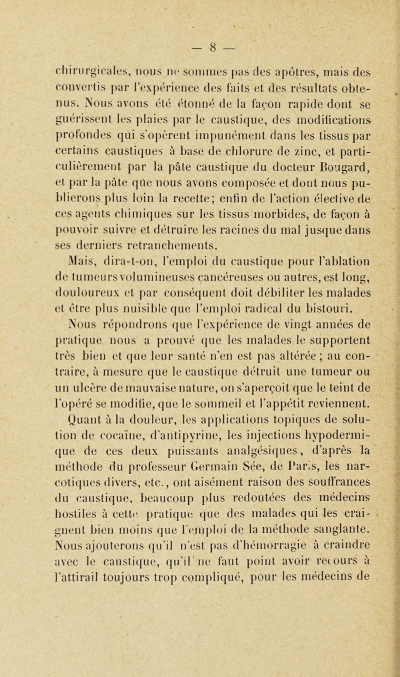 cliirurgicak’s, nous ne sommes pus des apôtres, mais des convertis par l’expérience des faits et des résultats obte- nus. Nous avons été étonné de la façon rapide dont se guérissent les plaies j)ar le causti(jue, des modifications profondes qui s’opèrent imjmnément dans les tissus par certains caustiques à base de chlorure de zinc, et parti- culièrement par la pâte causticjue du docteur Bougard, et j)ar la pâte que nous avons composée et dont nous pu- blierons j)lus loin la recette; enfin de l’action éleclivede ces agents chimiques sur les tissus morbides, de façon à j)Ouvoir suivre et détruire les racines du mal jusque dans ses derniers retranclunnents. Mais, dii’a-t-on, remj)loi du caustique pour l’ablation de tumeurs volumineuses cancéreuses ou autres, est long, douloureux et par conséquent doit débiliter les malades et être plus nuisible (jue l’emploi radical du bistouri. Nous répondrons (jue rexj)érience de vingt années de pratique nous a prouvé que les malades le supportent très bien et (jue leur santé n’en est pas altérée; au con- traire, à mesure (jue le caustique détruit une tumeur ou un ulcère; de mauvaise nature, on s’aperçoit que le teint de l’opéré se modifie, que le sommeil et l’appétit reviennent. Quant à la doul(;ur, les applications topiques de solu- tion de cocaïne, d’antij)yrine, les injections hypodermi- que de ces deux puissants analgésiques, d’après la méthode du professeur (iermain 8ée, de l^aris, les nar- coti(|ues divers, etc., ont aisément raison des souffrances du caustique, beaucoup plus redoutées des médecins hostiles à cett»; pratiqm; (jue d(!S malades qui les crai- gnent bien moins (jue remj)l()i de la méthode sanglante. Nous ajouterons (ju’il n’i'st |)as d’hémorragie à craindre avec le caustique, (ju’il'ne faut |)oint avoir recours à l’attirail toujours trop compliqué, pour les médecins de