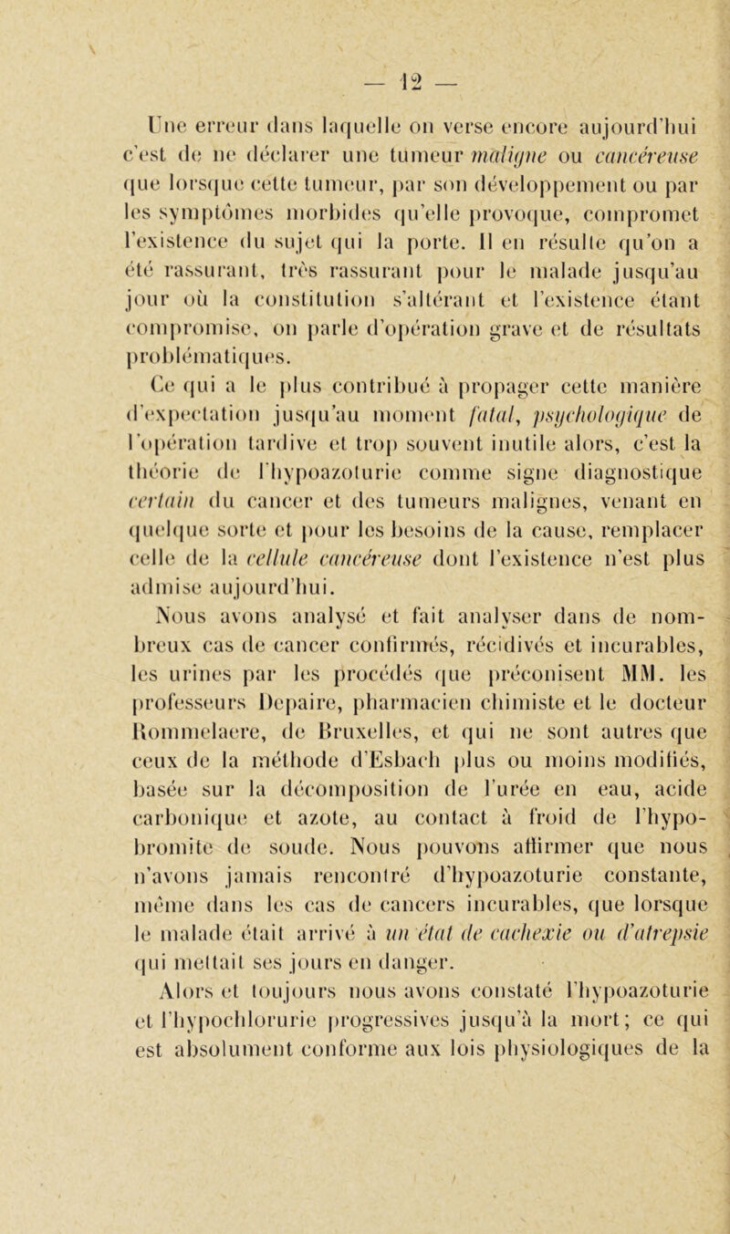 Une erreur dans laquelle on verse eneore aujourd’hui c’est de ne déclarer une tumeur maligne ou cancéreuse que lors(|ue cette tumeur, |)ar son développement ou par les symptômes mori)id(;s qu’elle provocjue, compromet l’existence du sujet (jui la porte. 11 en résulte qu’on a été rassurant, très rassurant pour le malade jusqu’au jour où la constitution s’altérant et l’existence étant compromise, on parle d’opération grave et de résultats problématiques. (À! qui a le plus contribué à propager cette manière d’expectation jus(|u’au monunit fatal, jisycfiologique de l’opération tardive et troj) souvent inutile alors, c’est la théorie de l'hypoa/oturie comme signe diagnostique cerlain du cancer et des tumeurs malignes, venant en (piehjue sorte et pour les besoins de la cause, remplacer celle de la cellule cancéreuse dont l’existence n’est plus admise aujourd’hui. .Nous avons analysé et fait analyser dans de nom- breux cas de cancer confirmés, récidivés et incurables, les urines par les procédés que préconisent Mi\l. les jirofesseurs Depaire, pharmacien chimiste et le docteur Uommelaere, de Bruxelles, et qui ne sont autres que ceux de la méthode d’Eshach plus ou moins moditiés, basée sur la décomposition de l’urée en eau, acide carboniiiue et azote, au contact à froid de l’hypo- hromite de soude. Nous pouvons allirmer que nous n’avons jamais rencontré d’hypoazoturie constante, même dans les cas de cancers incurables, que lorsque le malade était arrivé à lui état de cachexie ou d’atrepsie (pii mettait ses jours en danger. Alors et toujours nous avons constaté l’hypoazoturie et riiypochlorurie progressives jusiju’à la mort; ce qui est absolument conforme aux lois physiologiques de la