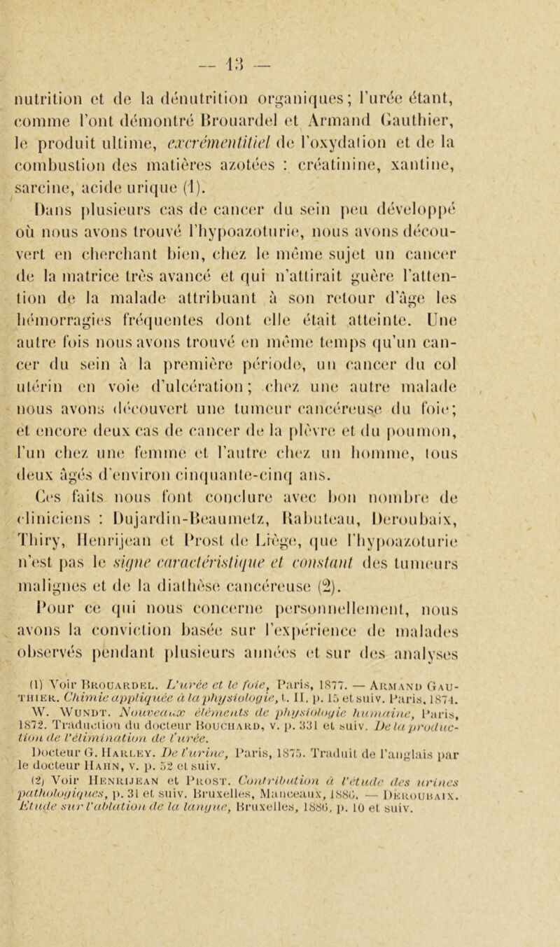 nutrition et do la dénutrition organiques; l’urée étant, eomme l’ont démontré Ilrouardel et Armand (iauthier, 1(^ produit ultime, excrémoitHicl de l’oxydation et de la combustion des matières a/otées : créatinine, xantine, sarcine, acide uricjue (1). Dans plusieurs cas de cancau* du sien pcm développé où nous avons trouvé l’hypoa/oturie, nous avons décou- vert en cbercliant bien, cbez mémo sujet un cancer de la matrice très avancé et qui n’attirait guère l’atten- tion de la malade attribuant à son retour d’age les bémorragi(‘S tWbjuentes dont die était atteinte. Une autre lois nous avons trouvé <‘n même temps (|u’un can- cer du S(!in à la première période, un cancer du col utérin (m voit; d’ulcération; du'z une autre malade nous avons (b'couvert une tumeur cancéreuse du t'oie; (‘t encore deux cas (b; cancer de la plèvre et du poumon, l’un chez uikî lèmme (‘t l’autrcî chez un bomme, tous deux âgés d’environ dn(piant(;-cin(j ans. (b‘S faits nous font conclure av(îc bon nombia; de cliniciens : Dujardin-lîeaumetz, l{abut(‘au, Deroubaix, 1'biry, llenrijean et Urost de U}èg(î, (puî riiypoazoturii' n’cist pas le signe enractirisliqiie et constant des tuiiu'urs malignes et de la diathèse cancéreuse ('2). Pour ce (pii nous concerne personnellement, nous avons la (!onviction basée sur ri'Xjiérience de malades observés pendant plusieurs aiimb's et sur ib;s anaivses (1) Voir UKOUAiiDKr.. L'nvée et le foie, Paris, 1S77. — Armand Gau- thier. Cldmie apitliqnêe à la physiologie, 1. II. j). l^etsiiiv. Paris. 1S7I. W. WuNDT. Nouveaux élémeals de physiologie humaine, Paris, 1872. Vradiiciiou du doctour Houciiaru, v. p. 831 cl suiv. Delà produc- tion de l'élimination de l’urée. Docteur G-, Harlky. De l’urine, Paris, 187.7. Traduit de l’aiij^lais [lar le docteur IIaiin, v. j). 72 cl suiv. (2) Voir Henrijean et Prost. Contrilnduni à l’étude des urines pathologupies, p. 31 et suiv, Bruxelles, Manceaux, 1S8G. — Dkrouhaix. Elude s^a' l'ablation de la langue, Bruxelles, 188G, p. 10 et suiv.