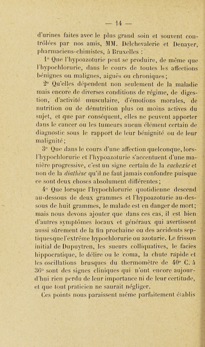 d’uriues faites avec le plus grand soin et souvent con- trôlées par nos amis, MM. Delchevalerie et Denayer, pharmaciens-cliimistes, à Bruxelles : 1 Que riiypoazoturie peut se produire, de même que riiypoclilorurie, dans le cours de toutes les affections bénignes ou malignes, aiguës ou chroniques; Qu’elles dépendent non seulement de la maladie mais encore de diverses conditions de régime, de diges- tion, d’activité musculaire, d’émotions morales, de nutrition ou de dénutrition plus ou moins actives du sujet, et que par conséquent, elles ne peuvent apporter dans 1<‘ cancer ou les tumeurs aucun élément certain de diagnostic sous le rapport de leur bénignité ou de leur malignité; 3 Qiu' dans le cours d’une affection quelconque, lors- riiypocliloruri(! et riiy[)oazoturie s’accentuent d’une ma- nière progressive, c’est un signe certain de la cachexie ei non de la (liatlièse qu’il ne faut jamais confondre puisque ce sont deux choses absolument différentes; 4 Que lorsque l’hypochlorurie quotidienne descend au-dessous de deux grammes et l’hypoazoturie au-des- sous de huit grammes, le malade est en danger de mort; mais nous devons ajouter que dans ces cas, il est bien d’autres symptômes locaux et généraux qui avertissent aussi sûrement de la tin prochaine ou des accidents sep- ti(piesquel’extrême bypocldorurie ou azoturie. Le frisson initial de Dujmytren, les sueurs colliquatives, le faciès hippocratique, le délire ou le coma, la chute rapide et les oscillations brusques du thermomètre de 40 C. ù 30 sont des signes cliniques qui n’ont encore aujour- d’hui rien perdu de leur importance ni de leur certitude, et que tout praticien ne saurait négliger. Les points nous paraissent même parfaitement établis