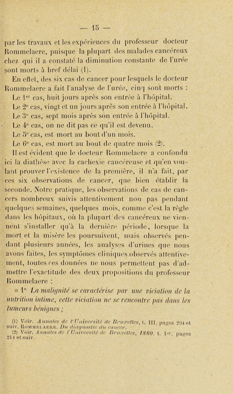 parles travaux et les expérieuces du professeur docteur Honimelaere, puisque la plupart des nialad(îs cancéreux chez qui il a constaté la diminution (‘onstante de Turee sont morts à bref délai (I). En eliet, des six cas de cancer pour lesquels le docteur Rommelaere a fait l’analyse de l'urée, cinq sont morts : Le !**'■ cas, huit jours après son tmtréc à l'hopilaL Le 2^^ cas, vingt et un jours après son entrée à riinpital. ' Léo'' cas, sejU mois après son entrée à l’hopitaL Le 4^ cas, on ne dit pas ce cpi’il est devenu. Le 0''cas, est mort au bout d’un mois. Le t)'* cas, est mort au bout de (juatrc mois (2). Il est évident que le do(*t(nir llommelaere a confondu ici la diathèse, av(‘C la cacluîxic^ canc(*reus(; et qu’en vou- lant prouver l’existcmcc! de la |)r(miière, il n’a fait, par ces six observations de cancer, (puî hi(‘n établir la .seconde*. Notre pratiepui, les observations de cas de can- cers nombreux suivis attentiveune-ut non pas |)endant (pu'bpies semaines, (piebpuis mois, comme* c’e^st la règle élans les be')pitaux, où la pluj»art eb's cancéreux ne; vie*n- mmt .s’installeu* epi’à la elernière^ j)éiie)eb;, le)rsepie* la me)rt (*t la misère le;s pe)ursuive*nt, mais e)bse*rve‘s jum- dant plusiemrs anné(*s, bis analyses erurine*s epie^ ne)us avons faite*s, les sympteuncs cliniepies e)bse‘rvés alte*ntive- ment, te)utes ces de)nne‘es ne*, ne)us pe*rme‘tt(*nt pas el'ael- medtre; l’exae'tituele de^s eleux prope)sitie)ns élu (tre»fesse*ur liommelaeu’e : » 1'* L(i malidiiité se caraelérise par une viciatioti de In nulrilion iuHme, celle virialiaa ne serenconlre pas dans les Inmenî s bénujnes ; (1) Voir. Annales de V IJ nirersitâ, de. BnixeUes, I. in. p!isf*s 20^ et suiv. Ro MM Kl, A K 11 K. Dii difff/nos(/c dn aince}'. (2) Voir. A Jinales de t’Unirersité de lîrnxeUes, ISSa t I«r n.-in-es 21tetsuiv. - • - 1 h-