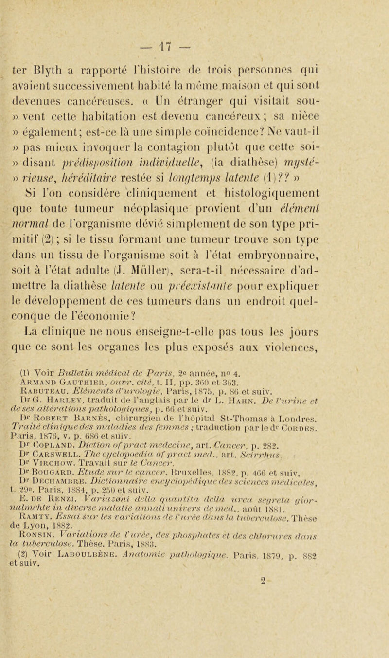 ter Blytli a rapporté l’iiistoiro de trois personnes fjni avaient siKîcessivenient habité la même maison et (jui sont devenues eaneéreuses. (( Un étranger (jui visitait sou- )) vent celte liahitation est d(‘venu cancéreux; sa nièce » également; est-ce là une sim{)le coïncidence? No vaut-il » pas mieux invo(ju(‘r la contagion plutôt rpie cette soi- )) disant jyrédisjiimlwn individuelle^ (la diathèse) mjjste- » rieuse, hérédituire restée si UnKjtemps lulente (1)?? » Si l’on considère clini(iuement (d histologicjuement que toute tumeur néoplasi(jue provient d’un élénienl normal de l’organisme dévié simplement de son type pri- mitif (!^); si le tissu formant une tumeur trouve son type dans un tissu de l’organisme soit à l’état embryonnaire, soit à l’état adulte (.1. Midlen, sera-t-il nécessaire d’ad- mettre la diathèse lateide ou piée.rislanle pour explicpier le développement de ces tumeurs dans un endroit (piel- coïKjue de l’économie? La clinifjLie ne nous enseigne-t-elle pas tous hîs jours (jue ce sont les organes les plus (‘xposés aux viohmees, (O Voir Bulletin médical de Paris, 2e année, no 4, Armand (;autiiikr, (nivr. cité, t. II, pp. 3(50 (R 3G3. Uaiujteau. Eléments d'urt)l(ujie, l’aris, 1875, p, Sfi et suiv. I)r(T. Harley, traduit de l’anj^lais par le (!'• L. IIahn. ])e l'urmc et de ses altérations pathoUmviues, p. GG et suiv, ID’ Rorert Rarnès, ciiirur<fieu de riiùpital St-Thoinas h Rondres. Traité clinvjtiedes maladies des femmes ,• traducti(ui pai le d'' Cordes. Paris, 187Ü, v, p. GSOetsuiv. ])>■ C/OPi.AND. Diction ofpraet medecine, art. Cancer, p, 2S2. 1)1’ Carswell, The cnjclopoedia of pract tried., art. Scirrhus. !)'• Virchow. Travail sur le Cancer. !)>■ Rougard. Etude sur le cancer. Rruxelles, 18S2, p. iGG et suiv, !)*• Deciiamhre. Dictiomiaire eni'ijcloitédviucdes sciences médicales t. 290. l’aris, 1884, p. 250 et suiv. ’ ]<]. DE Renzi. Variazonl délia quantita, délia n.rea .ser/reta ijior- nalmehte in diverse malatie amiali univers de med., aoOl issi. Ramty. Essai sur les variations de l'urée dans la tuberculose. Tliêse de Lyon, 1882. R0N.SIN. Variations de Vurée, des phosphates et des chlortircs dans la tuberctdose.'ï\\ès,e. l’aris, 1883. (2) Voir Ladoulrène. AnaUnnie pathologicpic. Paris, 1879, p. 8S2 et suiv. 2