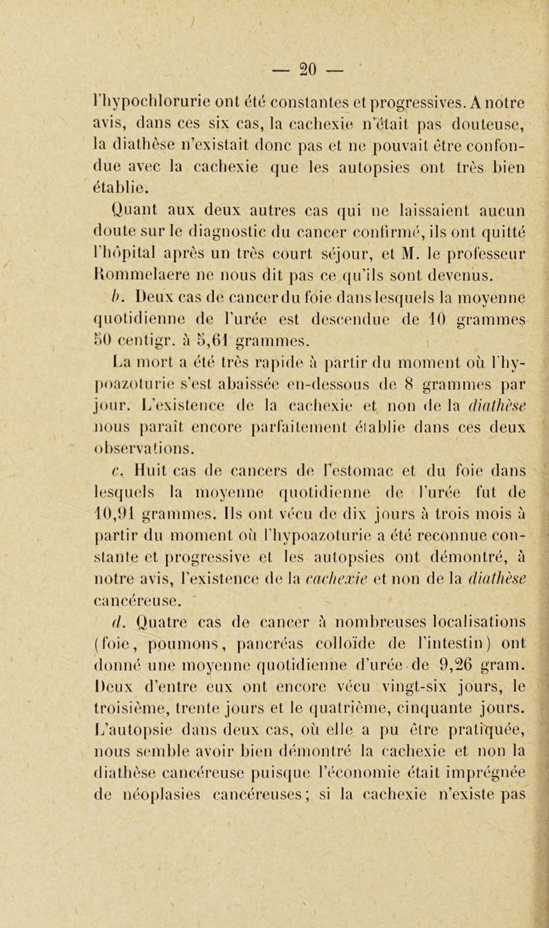 l’iiypochlorurie ont été constantes et progressives. A notre avis, dans ces six cas, la cachexie n’était pas douteuse, la diathèse n’existait donc pas et ne pouvait être confon- due avec la cachexie que les autopsies ont très bien établie. Uuant aux deux autres cas qui ne laissaient aucun doute sur le diagnostic du cancer conUrnié, ils ont quitté riiôpital après un très court séjour, et M. le professeur Koinmelaere ne nous dit pas ce (ju’ils sont devenus. h. Deux cas (h; cancer du foie dans lesquels la moyenne (piotidienne de l’urée est descendue de 10 grammes hO centigr. à 5,61 grammes. I.a mort a été très rapide à partir du moment où l'hy- poazoturie s’est abaissée en-dessous de 8 grammes par jour. L’existence de la cachexie et non de la diathhe nous j)araît encore parfaitement élahlie dans ces deux observations. c. Huit cas de cancers d(i l’estomac et du foie dans les(piels la moyenne (piotidienne de l’urée fut de 10,01 grammes. Ils ont vécu de dix jours à trois mois à partir du moment oii l’hypoazoturie a été reconnue con- stante et progressive et les autopsies ont démontré, à notre avis, l’existence de la cachexie et non de la diathèse cancéreuse. d. Quatre cas de cancer ;'i nombreuses localisations (foie, poumons, pancréas colloïde de l’intestin) ont donné une moyenne quotidienne d’urée de 9,26 grain. Deux d’entre eux ont encore vécu vingt-six jours, le troisième, trente jours et le (juatrième, cinquante jours. L’autopsie dans deux cas, où elle a pu être pratiquée, nous semble avoir bien démontré la cachexie et non la diathèse cancéreuse puisque l’économie était imprégnée de néoplasies cancéreuses; si la cachexie n’existe pas