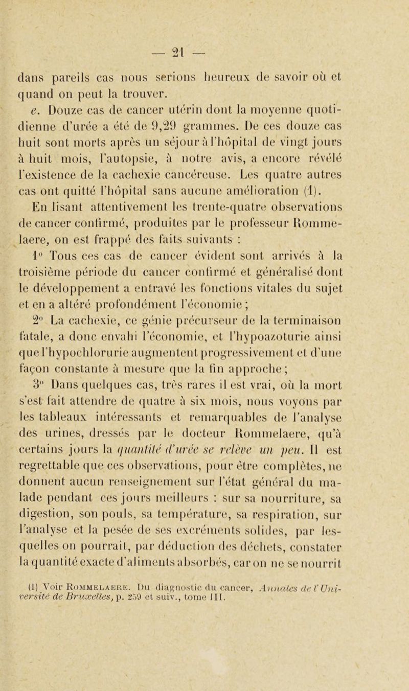 dans pareils cas nous serions lieiireiix de savoir où et (juand on peut la trouver. e. Douze cas de cancer uti'rin dont la moyenne (pioli- dienne d’urée a été de î),21) ^rainiïies. De ces douze cas huit sont morts après un séjour à l’iiopital de vingt jours à huit mois, l’autopsie, à notre avis, a encore révélé l’existence de la cachexie cancéreuse. Les quatre autres cas ont (juitté l’hôpital sans aucune amélioration (1). En lisant attentivement les trente-cpiatn* observations de cancer confirmé, produites |)ar le professeur Domme- laere, on est frappé des faits suivants : 1 Tous ces cas de cancer évident sont arrivés h la troisième période du cancer contirmé et généralisé dont le dévelop|)ement a entravé les fonctions vitales du sujet et en a altéré j)rofondément l’économie; 2 La cachexie, ce g(înie précurseur de la terminaison fatale, a donc envahi l’économie, et riiypoazoturie ainsi que l’hypochlorurie augmentent progressivement et d’um; façon constante à mesure (jue la tin ap[)roche; 3 Dans quehjues cas, très rari's il est vrai, où la mort s’est lait attendre de (piatre à six mois, nous voyons par les tableaux intéressants et remanpjahles de l’analyse des urines, dressés |)ar hî docteur Uommelaere, (pi’à certains jours la (juanlili' d'urée se relève lui peu. Il est regrettable (jue ces ol)S(;rvations, pour être complètes, ne donnent aucun rcmseignement sur l’état général du ma- lade pendant ces jours meilleurs : sur sa nourriturt;, sa digestion, son pouls, sa tenq)érature, sa respiration, sur Tanalyse et la pesée de ses excréimuits solides, |)ar les- quelles on pourrait, par déduction des déchets, constater la (juantite exacte d aliments ahsoi’hes, car on ne se nourrit (1) A'oir RoMMELAiiKK. Dii (liugiu)stic du (‘.'uicer, Annales de l'Uni' versité de Bruxelles, p. Sô'J et suiv., tome III.