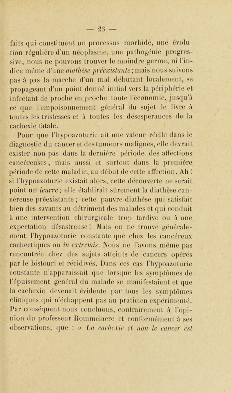 faits qui constituent un processus inorl)i(le, une évolu- tion régulière d’un néo[)lasine, une patliogénie progres- sive, nous ne pouvons trouver le moindre germe, ni l’in- dice meme d’une diathèse préexistante; mais nous suivons pas à pas la marche d’un mal débutant localement, se propageant d’un point donné initial vers la périphérie et infectant de proche en proche toute l’économie, juscju’à ce que l’empoisonnement général du sujet le livre à toutes les tristesses et à toutes les désespérances de la cachexie fatale. Pour que l’hypoa/oluric ait une valeur réelle dans le diagnostic du canc(*ret des tumeurs malignes, (^lle devrait exister non pas dans la dernière j)ériode des affections cancéreuses, mais aussi et surtout dans la première période de cette maladie, au début de cette alfection. Ah ! si riiypoazoturie existait alors, cette découverte ne serait point un teurre ; elle établirait sûrement la diathèse can- céreuse préexistante; cette pauvre, diathèse; (jui satisfait bien des savants au détriment des malades et ((ui conduit à une intervention chirurgicale trop tardive ou à une expectation désastreuse! Mais on ne trouve générale- ment riiypoazoturie constante epie (;hez les cancéreux cachectiejues ou iti extremis. Nous ne i’avons même pas rencontrée chez des suj(;ts atteints de cancers opérés par le bistouri et récidivés. Dans ces cas rhyj)oazoturie constante n’apparaissait (ju«; lorscpie l(*s symptômes de l’épuisement gt'méral du malade se manifestaient et ([ue la cachexie d(;venait évident(; par tous les symptômes clini(pies (pii n’échappent j>as au pratici(;n expérimenté. Par conséquent nous concluons, (‘ontrairemenl è l’opi- nion du professeur P»ommelaere (‘t coidormément à ses observations, (jue : « La eaehexie et non te cancer est