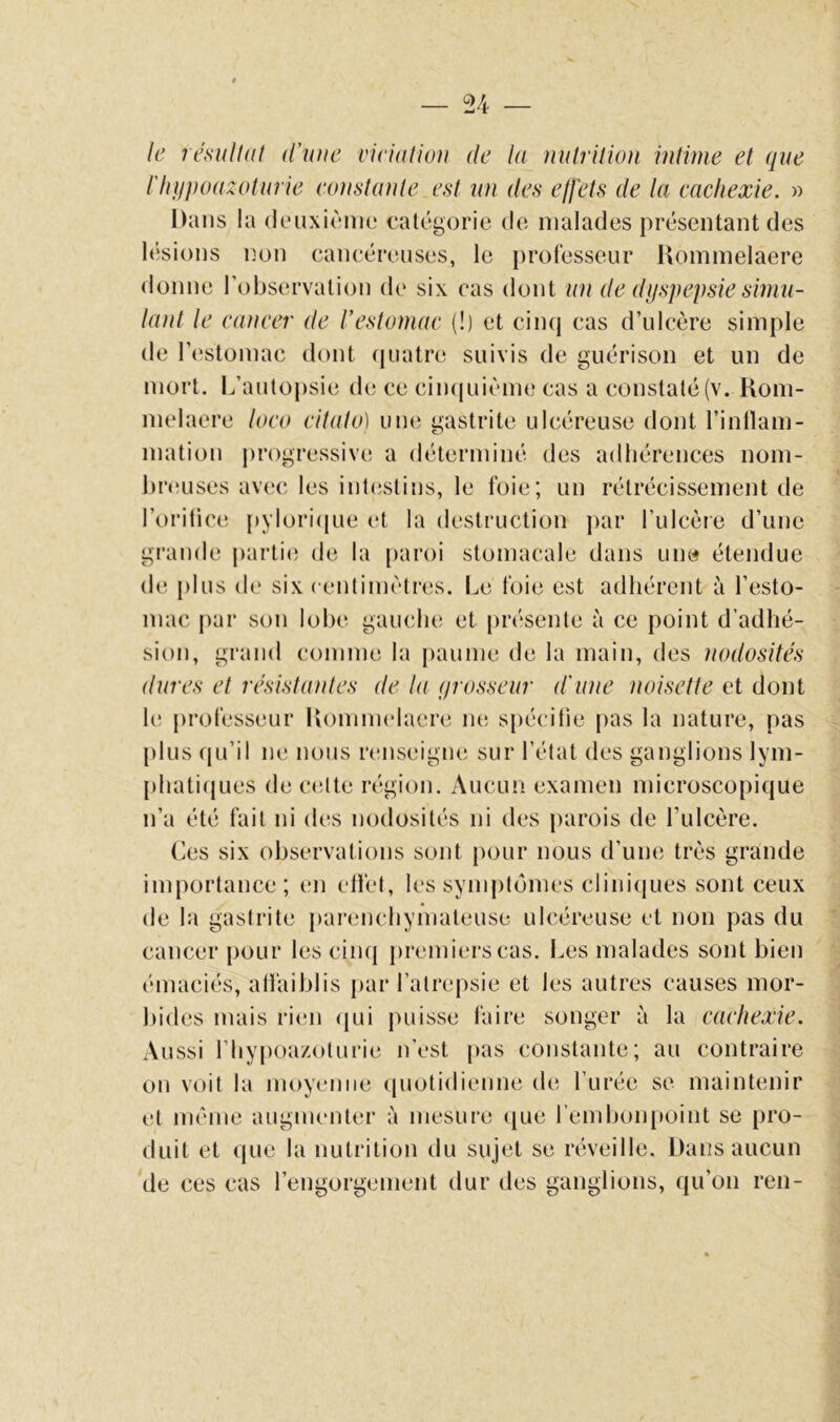 le résulliit d’une vieialiou de la nulrition intime et que l'hiipoazoturie eoustunle est un des effets de la cachexie. » Dans la deuxième catégorie de malades présentant des lésions non cancéreuses, le professeur Dommelaere donne l’observation de six cas dont un de dyspepsie simu- lant le cancer de restomac (!) et ciinj cas d’ulcère simple de l’estomac dont (juatre suivis de guérison et un de mort. L’autopsie de ce cin([uième cas a constaté (v. Kom- melaere loco citato) une gastrite ulcéreuse dont l’inllam- mation progressive a déterminé des adhérences nom- lu’euses avec, les inl(istins, le foie; un rétrécissement de l’oritice pyloricpie et la destruction par l’ulcère d’une grande partie de la paroi stomacale dans une étendue de plus de six centimètres. Le foie est adhérent à l’esto- mac par son lobe gauche et [)résente à ce point d’adhé- sion, grand comme la paume de la main, des nodosités dures et résistantes de la yrosseur d'une noisette et dont le professeur liommelaere ne spécifie pas la nature, pas plus qu’il ne nous renseigne sur l’état des ganglions lym- pliaticjues de celte région. Aucun examen microscopique n’a été fait ni des nodosités ni des parois de Lulcère. Ces six observations sont pour nous d’une très grande importance; en elfet, les synij)tômes cliniques sont ceux de la gastrite parenchymateuse ulcéreuse et non pas du cancer pour les ciiuj premi(‘rscas. Les malades sont bien émaciés, all'aiblis par l’atrepsie et les autres causes mor- liides mais rien (jui puisse faire songer à la cachexie. Aussi riiypoazoturie n’est [las constante; au contraire on voit la moyenne (pmtidienne de l’urée se maintenir et même augmenter à mesure que rembon[)oint se pro- duit et que la nutrition du sujet se réveille. Dans aucun de ces cas l’engorgement dur des ganglions, qu’on ren-