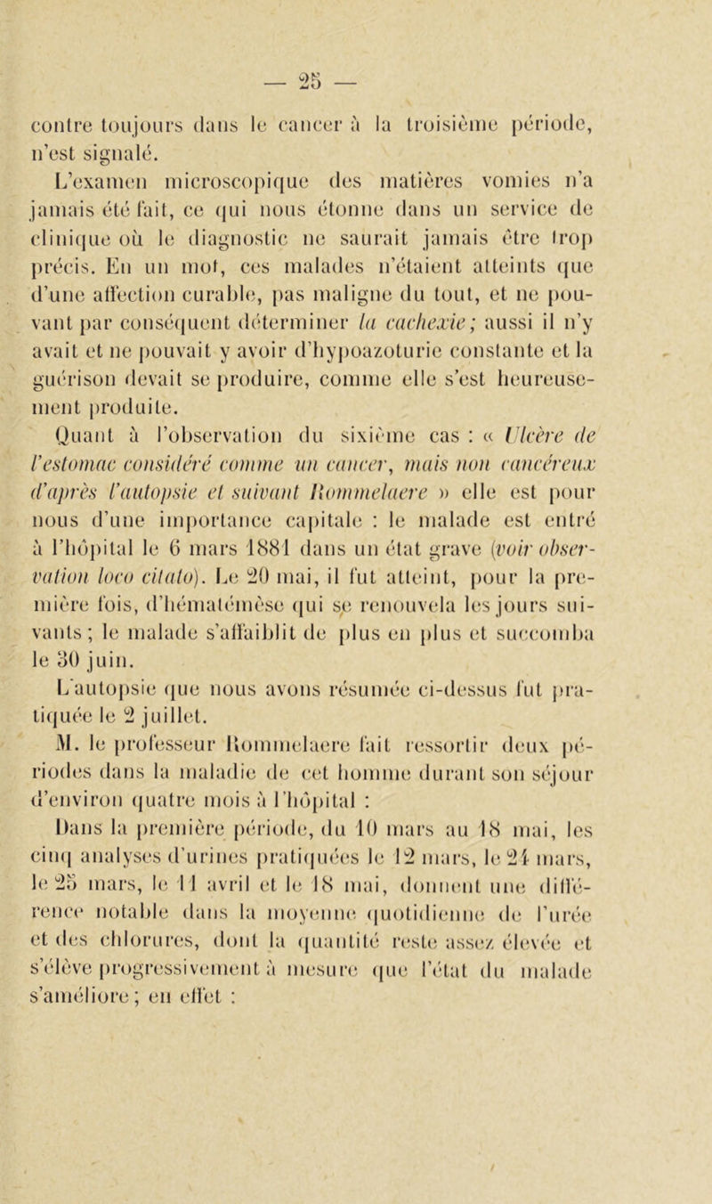 contre toujours dans le cancer à la troisième période, n’est signalé. L’examen microscopique des matières vomies n’a jamais été fait, ce (jui nous étonne dans un service de clini(jue où le diagnostic ne saurait jamais être trop précis. En un mot, ces malades n’étaient atteints (jue d’une atiéction curable, pas maligne du tout, et ne j)ou- vant par consé(juent déterminer la cachexie; aussi il n’y avait et ne j)ouvait y avoir d’tiypoazoturie constante et la guérison devait se j)roduire, comme elle s’est heureuse- ment |)roduite. Quant à l’observation du sixième cas : u Ulcère de l’eslomac considéré comme un cancer, mais non cancéreux d’après l’aulopsie el suivant Itommelaere » elle est pour nous d’une importance ca|)itale : le malade est entré à riiê)j)ital le 6 mars lt>81 dans un état grave {voir obser- vation loco citalo). Le 1:20 mai, il fut atteint, pour la pn;- mière fois, d’Iiémalémèse (jui se renouvela les jours sui- vants; le malade s’atfaiblit de jdus en plus et succondia le 30 juin. L autopsie (jLie nous avons résumée ci-dessus fut j)ra- tiquée le 12 juillet. M. le professeur Hommelaere fait ressortir deux pé- riodes dans la maladie de cet bomme durant son séjour d’environ (|uatre mois à riiôpital : Dans la première période, du 10 mars au LS mai, les cimi analyses d’urines prati(p]é(‘S le ll2 mars, Iel2i mars, le l2o mars, le 11 avril et le IS mai, donnent unt; ditfé- rence notable dans la moyenne- (|uotidienne de l’urée et des chlorures, dont la (juantité resü; assez élevée et s’élève [)rogressivement à mesure (jue l’c-lat du malade s’améliore; en elfet ;