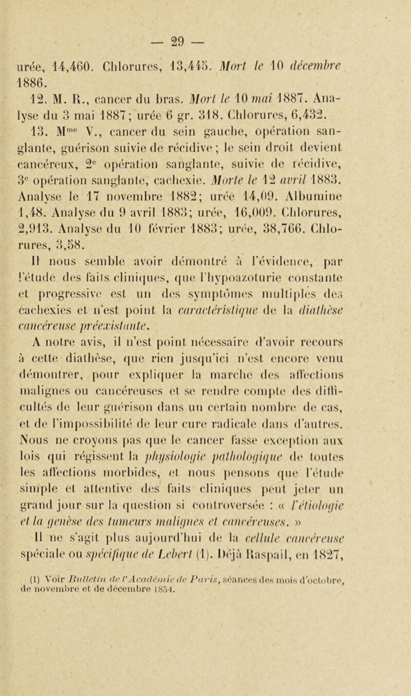 urée, 14,460. Chlorures, 13,415. Mort le 10 décembre 1886. 12. M. H., cancer du bras. Mort le \0mai 1887. Ana- lyse du 3 mai 1887 ; urée 6 gr. 318. Chlorures, 6,432. 13. M'** V., cancer du sein gauche, opération san- glante, guérison suivie de récidiv(‘; le sein droit devient cancéreux, 2'^ opération sanglante, suivie de K'cidive, 3^^ opération sanglante, cachexie. Morte le 12 avril 1883. Analyse le 17 noveinlu’e 1882; urée 14,09. Albumine 1,48. Analyse du 9 avril 1883; urée, 16,009. Chlorures, 2,913. Analyse du 10 février 1883; un'e, 38,766. (ddo- rures, 3,58. 11 nous semble avoir démontré à révidence, par l’étude des faits clinicpu's, (pu* l’hypoa/oturie constante et progressive est un d(‘s symptômes multiples de.i cacJiexies et n’est point la caraetérisli(iue de la diathèse ca)i(‘èreuse jiréea islaute. A notre avis, il n’est point nécessaire d’avoir re(‘Ours à cette diathèse, (pie rien jns(pi’ici n’est encore^ venu démontnu’, pour expliipier la marche des alfections malignes ou cancér(!us(;s (!t se rimdre compte des ditli- cultés de huir ginhlson dans un c(!rlain nombres (h; cas, et d(‘ l’impossibilité de huir (Mire radicale dans d’autnxs. Nous ne croyons pas (pie le cancer fasse excejition aux lois (pii r(*giss(‘nt la jdn/siolof/ie palliolo(ji(iae de tontes les alfections morbides, et nous pensons ipie l’étude simple et attentive des faits cliniipK's jient jeliîr un grand jour sur la (piestion si (a)ntrov(îrsée : « réli(do(jie et la (jenèse des tinneurs maVujnes et eauréreuses. » Il ne s’agit plus aujourd’hui de la eellule eanréreuse spf'ciale ou .s7ur///(///(^ (/(^ Lebert (1). I)(‘jà Ibispail, en 1827, (1) Voir lînUetin de V Académie de Pafis, séances des mois d’octobre, de noveml)re et de décembre 1851.