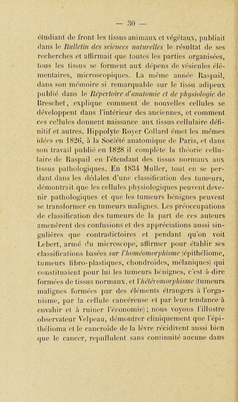 étudiant de front les tissus animaux et végétaux, publiait dans le BuIleHn des sciences naturelles le résultat de ses recherches et atlirniait que toutes les parties organisées, tous les tisb>us se forinont aux dépens <lc vésicules élé- mentaires, microscopiques, l.a même année Haspail, dans son mémoire si remanjuahle sur le tissu adipeux hreschet, explique comment de nouvelles cellules se développent dans l’intérieur des anciennes, et comment C(‘S cellules donnent naissance aux (issus cellulaire défi- nitif (U autres, llippolyte Royer Collard émet les mêmes id('‘(‘S (Ml ISl^O, à la Société anatomique de l‘aris, et dans son travail piihli('“ (mî il complète la du'orie cellu- laire d(‘. lîaspail (mi rétendant des tissus normaux aux tissus patliologi(iues. En 1834 x>Iu11(m% tout en se per- dant dans les dédales (rune classiticailion des tumeurs, diMnonlrait (jue les cellules physiologiques peuvent deve- nir patliologi(|ues et (jue les tumeurs bénignes peuvent se transformer en tumeurs malignes. Les préoccupations de classification des tumeurs de la part de ces auteurs amenèrent des confusions et des appréciations aussi sin- gulières que contradictoires et pendant qu’on voit Lehert, armé du microscope, atlirmer pour établir ses classifications basées sur l'homéomorphisme (épitliéliome, tumeurs fibro-plastiques, chondroïdes, mélaniques) qui constituaient pour lui les tumeurs bénignes, c’est à-dire form('“(‘s de tissus normaux, et Vhétéromorphisme (tumeurs malignes formées par des éléments étrangers à l’orga- nisme, par la cellule cancéreuse (‘t })ar leur tendance à envahir et à ruiner l’économie); nous voyons l’illustre observateur Vcljieau, démontrer cliniquement que l’épi- thélioma et le cancroide de la lèvre récidivent aussi bien que le cancer, repullulent sans continuité aucune dans