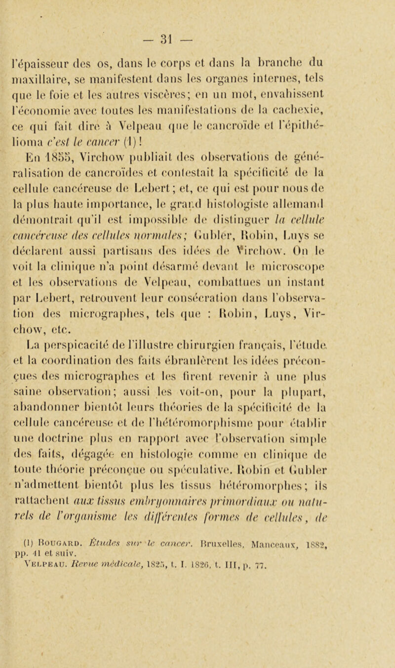 l’épaisseur dos os, dans le corps et dans la l)ranclie du maxillaire, se manifestent dans les organes inlernes, tels que le foie et les autres viscères; en un mot, envahissent l’économie avec foutes les manifeslalions d(î la cachexie, ce qui fait dire à Velpeau (pie h; cancroïde cl l'épithé- lioma c'esi le cancer (1) ! En l8o3, Virchow juihliait des observations de géné- ralisation de cancroïdes et conlestait la spécificité de la cellule cancéreuse de Lehert; et, ee ipii est pour nous de la plus haute importance, le grand hislologisie alhunand démontrait (pi’il est impossible d(‘ dislinguer la ccllnlc canccrcnsc des cellules iiorniales; (luhier, Uohin, Luys se déclarent aussi partisans d(*s idé(‘s de Virchow. On le voit la clinique n’a poinf désarmé devant hî mii'roscope et hîs ohs(‘rva(ions de Velp(‘au, combattues un instant par Lehert, retrouvent huir consécration dans l’observa- tion des micrograjihes, tels que ; llohin, luiys, Vir- chow, etc. La perspicacité de l’illustre chirurgiim français, l’étude., et la coordination des faits ébranlèrent h‘s idéins précon- çues des micrographes et l(‘s tirent revenir à une plus saine observation; aussi les voit-on, piuir la |)lupart, ahandoniHîr l)i(;nt<*it leurs théori(!S de la spécificité dt^ la ciîllule cancéreuse (it (h; rhéti'romorphisme pour (‘tahlir une doctrine plus en rapjiort av(H‘ l’observation simjde d(!S faits, d(*gag(î(- en histologii; coinnu* (mi cliniipie de toute théorie; jiréconçue ou spéculative*, liohin (;t (iuhler n’admeïttent l)i(*nte*)t plus les tissus he'te'romorphes ; ils rattachent aux tissus enihri/auuaires primordiaux ou ualu~ rels de l'onjouisme les difjerenles formes de cellules, de (1) Hougari). EtuddH sur Ir cancer. Bruxelles, Maiicoaiix, 1S82, Pl>. 41 et suiv. Velpeau. Renie médicale, 182.“), t. I. 182i), t. III, p. 77.