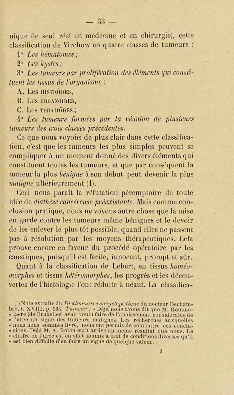 nique (le seul réel en médecine et en chirurgie), cette classitication de Virchow en quatre classes de tumeurs : 1 Les hématomes; 2” Les kystes ; 3® Les tumeurs par prolifération des éléments qui consti- tuent les tissus de rorganisme : A. Les HISTIOÏDES, B. Les ORGANOÏDES, G. Les TÉRATOÏDES ; 4® Les tumeurs formées par la réunion de plusieurs tumeurs des trois classes précédentes. Ce que nous voyons de plus clair dans cette classitica- tion, c’est que les tumeurs les plus simples peuvent se compliquer à un moment donné des divers éléments qui constituent toutes les tumeurs, et que par conséquent la tumeur la plus bénigne à son début peut devenir la plus maligne ultérieurement (1). Ceci nous paraît la réfutation péremptoire de toute idée de diathèse cancéreuse préexütaîde. Mais comme con- clusion pratique, nous ne voyons autre chose que la mise en garde contre les tumeurs même bénignes et le devoir de les enlever le plus tôt possible, quand elles ne passent pas à résolution par les moyens thérapeutiques. Cela prouve encore en faveur du procédé opératoire par les caustiques, puisqu’il est facile, innocent, prompt et sûr. Quant à la classitication de Lebert, en tissus homéo- morphes et tissus hétéromorphes, les progrès et les décou- vertes de l’histologie l’ont réduite à néant. La classitica- (1J Note extraite du Dictionnaire encyclopédique du docteur Dectiam- bre, t. XVIII, p. 338. Tumeur : « Déjà nous avons dit que M. Romme- « laere (de Bruxelles) avait voulu faire de l’abaissement considérable de « l’urée un signe des tumeurs malignes. Les recherches auxquelles « nous nous sommes livré, nous ont permis de combaitre ces conclu- « sions. Déjà M. A. Robin était arrivé au même résultat que nous. Le « chiffre de l’urée est en effet soumis à tant de conditions diverses qu’il « est bien difficile d’en faire un signe de quelque valeur. » 3