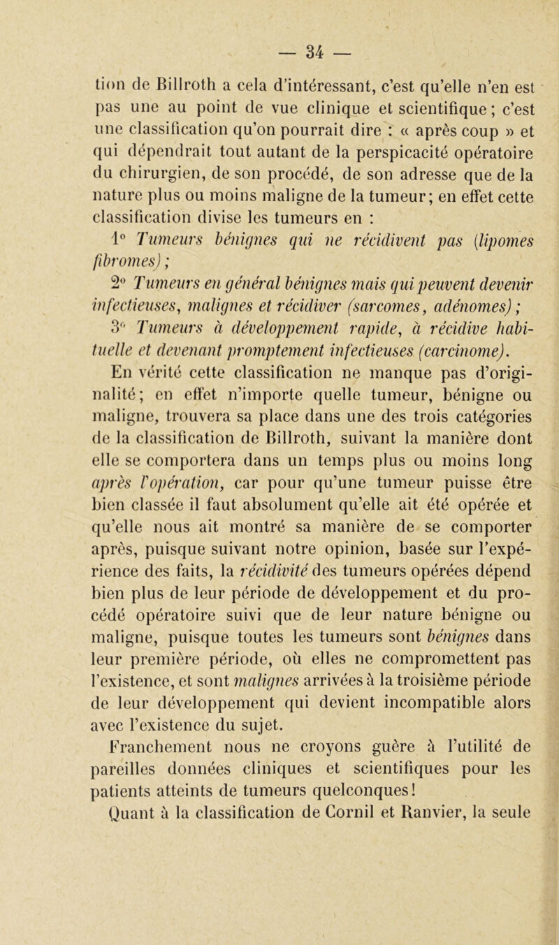 lion de Billroth a cela d’intéressant, c’est qu’elle n’en est pas une au point de vue clinique et scientifique ; c’est une classification qu’on pourrait dire : « après coup » et qui dépendrait tout autant de la perspicacité opératoire du chirurgien, de son procédé, de son adresse que de la nature plus ou moins maligne de la tumeur; en effet cette classification divise les tumeurs en : 1 Tumeurs bénignes qui ne récidivent pas [lipomes fibromes) ; 2*^ Tumeurs en général bénignes mais gui peuvent devenir infectieuses, malignes et récidiver (sarcomes, adénomes) ; 3’ Tumeurs à développement rapide, à récidive habi- tuelle et devenant promptement infectieuses (carcinome). En vérité cette classification ne manque pas d’origi- nalité; en effet n’importe quelle tumeur, bénigne ou maligne, trouvera sa place dans une des trois catégories de la classification de Billroth, suivant la manière dont elle se comportera dans un temps plus ou moins long après l'opération, car pour qu’une tumeur puisse être bien classée il faut absolument qu’elle ait été opérée et qu’elle nous ait montré sa manière de se comporter après, puisque suivant notre opinion, basée sur l’expé- rience des faits, la récidivité des tumeurs opérées dépend bien plus de leur période de développement et du pro- cédé opératoire suivi que de leur nature bénigne ou maligne, puisque toutes les tumeurs sont bénignes dans leur première période, où elles ne compromettent pas l’existence, et sont malignes arrivées à la troisième période de leur développement qui devient incompatible alors avec l’existence du sujet. Franchement nous ne croyons guère à l’utilité de pareilles données cliniques et scientifiques pour les patients atteints de tumeurs quelconques! Ouant à la classification de Cornil et Ranvier, la seule