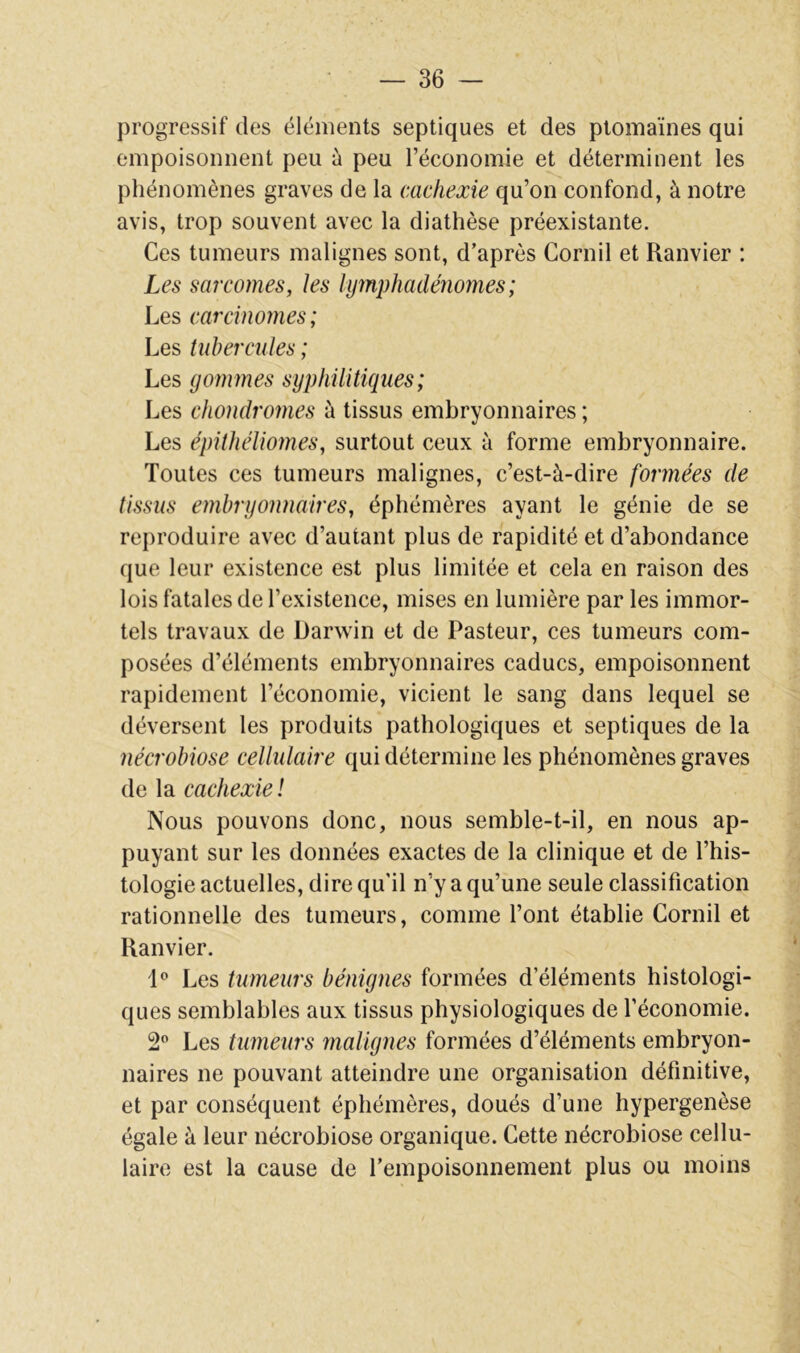 progressif des éléments septiques et des ptomaïnes qui empoisonnent peu à peu l’économie et déterminent les phénomènes graves de la cachexie qu’on confond, à notre avis, trop souvent avec la diathèse préexistante. Ces tumeurs malignes sont, d’après Cornil et Ranvier : Les sarcomes, les lymphadénomes ; Les carcinomes; Les tubercules ; Les gommes syphilitiques ; Les chondromes à tissus embryonnaires ; Les épithéliomes, surtout ceux à forme embryonnaire. Toutes ces tumeurs malignes, c’est-à-dire formées de tissus embryonnaires, éphémères ayant le génie de se reproduire avec d’autant plus de rapidité et d’abondance que leur existence est plus limitée et cela en raison des lois fatales de l’existence, mises en lumière par les immor- tels travaux de Darwin et de Pasteur, ces tumeurs com- posées d’éléments embryonnaires caducs, empoisonnent rapidement l’économie, vicient le sang dans lequel se déversent les produits pathologiques et septiques de la nécrobiose cellidaire qui détermine les phénomènes graves de la cachexie ! Nous pouvons donc, nous semble-t-il, en nous ap- puyant sur les données exactes de la clinique et de l’his- tologie actuelles, dire qu’il n’y a qu’une seule classification rationnelle des tumeurs, comme l’ont établie Cornil et Ranvier. i** Les tumeurs bénignes formées d’éléments histologi- ques semblables aux tissus physiologiques de l’économie. 2” Les tumeurs malignes formées d’éléments embryon- naires ne pouvant atteindre une organisation définitive, et par conséquent éphémères, doués d’une hypergenèse égale à leur nécrobiose organique. Cette nécrobiose cellu- laire est la cause de l’empoisonnement plus ou moins