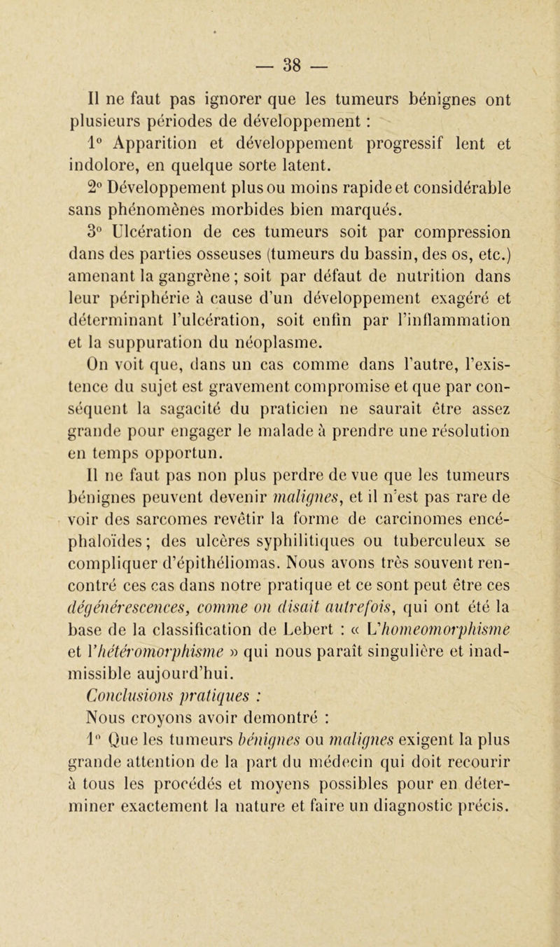 — SS- II ne faut pas ignorer que les tumeurs bénignes ont plusieurs périodes de développement : Apparition et développement progressif lent et indolore, en quelque sorte latent. 2® Développement plus ou moins rapide et considérable sans phénomènes morbides bien marqués. 3® Ulcération de ces tumeurs soit par compression dans des parties osseuses (tumeurs du bassin, des os, etc.) amenant la gangrène ; soit par défaut de nutrition dans leur périphérie à cause d’un développement exagéré et déterminant l’ulcération, soit enfin par l’inllammation et la suppuration du néoplasme. On voit que, dans un cas comme dans l’autre, l’exis- tence du sujet est gravement compromise et que par con- séquent la sagacité du praticien ne saurait être assez grande pour engager le malade à prendre une résolution en temps opportun. 11 ne faut pas non plus perdre de vue que les tumeurs bénignes peuvent devenir malignes, et il n’est pas rare de voir des sarcomes revêtir la forme de carcinomes encé- plialoïdes; des ulcères syphiliti(|ues ou tuberculeux se compliquer d’épithéliomas. Nous avons très souvent ren- contré ces cas dans notre pratique et ce sont peut être ces dégénérescences, comme on disait autrefois, qui ont été la base de la classification de Lebert : « Vhoméomorphisme et Vhétéromorphisme » qui nous paraît singulière et inad- missible aujourd’hui. Conclusions pratiques : Nous croyons avoir démontré : 1® Que les tumeurs bénignes ou malignes exigent la plus grande attention de la part du médecin qui doit recourir à tous les procédés et moyens possibles pour en déter- miner exactement la nature et faire un diagnostic précis.
