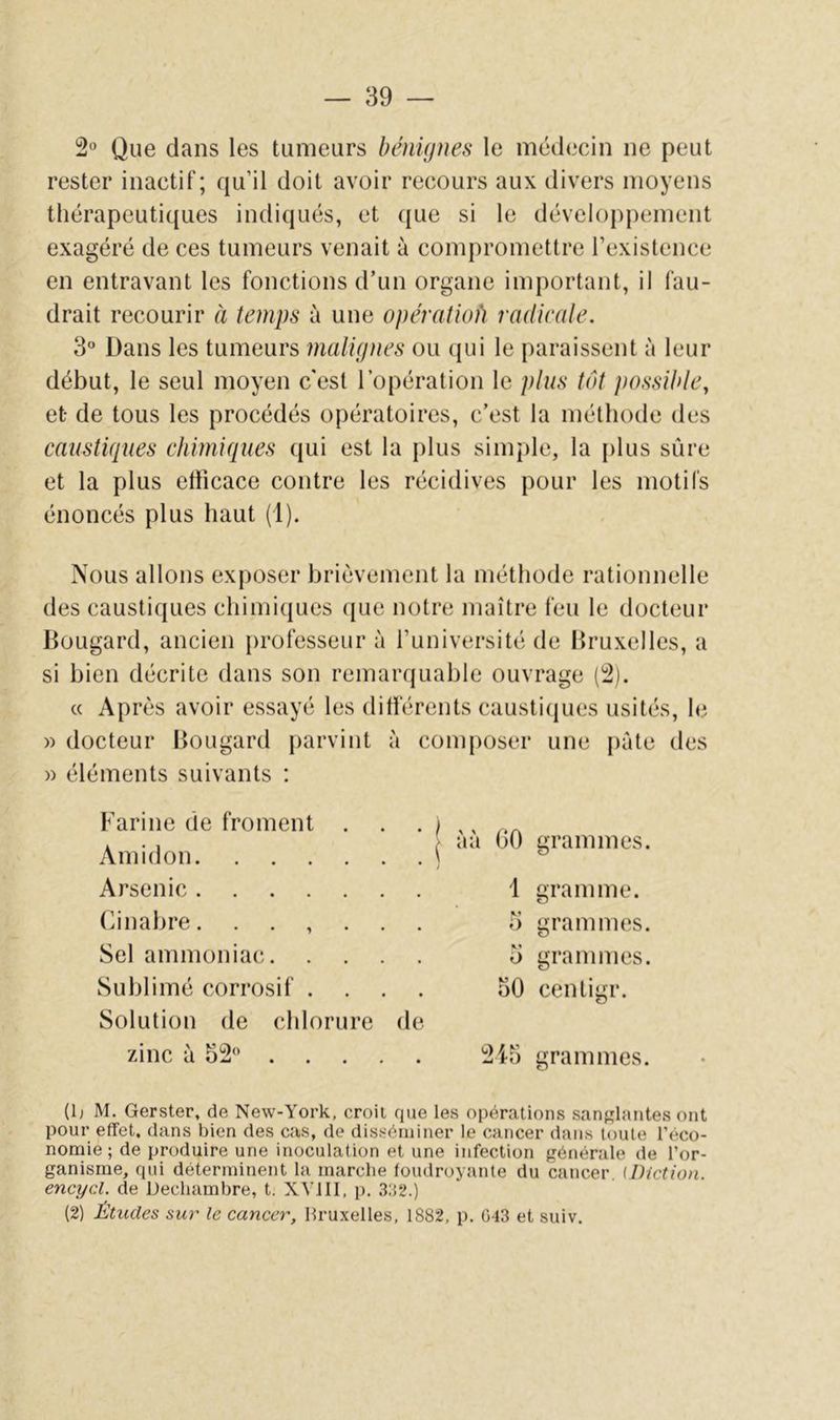 2» Que dans les tumeurs bénignes le médecin ne peut rester inactif; qu’il doit avoir recours aux divers moyens thérapeutiques indiqués, et que si le développement exagéré de ces tumeurs venait à compromettre rexistence en entravant les fonctions d’un organe important, il fau- drait recourir à temps à une opératwfi radieale. 3° Dans les tumeurs malignes ou (}ui le paraissent à leur début, le seul moyen c'est l’opération le plus tôt possihte, et- de tous les procédés opératoires, c’est la méthode des caustiques chimiques qui est la plus simple, la plus sûre et la plus efficace contre les récidives pour les motifs énoncés plus haut (1). Nous allons exposer brièvement la méthode rationnelle des caustiques chimi(jues que notre maître feu le docteur Bougard, ancien professeur à l’université de Bruxelles, a si bien décrite dans son remaivjuable ouvrage (2). « Après avoir essayé les différents causticjues usités, le » docteur Bougard parvint à composer une pâte des » éléments suivants : Farine de froment . Amidon Arsenic (]inabre. . . , . Sel ammoniac. Sublimé corrosif . Solution de chlorure zinc à 32 . . . j à à 00 grammes. 1 gramme. O grammes. i) grammes. 50 centigr. de 245 grammes. (O M. Gerster, de New-York, croii que les opérations sanslantes ont pour effet, dans bien des cas, de disséminer le cancer dans toute l’éco- nomie ; de produire une inoculation et une infection générale de l’or- ganisme, qui déterminent la marche loudroyante du cancer. (Diction, encycl. de Decliambre, t. XVIII. p. .3:52.) (2) Études sur le cancer, llruxelles, 1882, p. 043 et suiv.