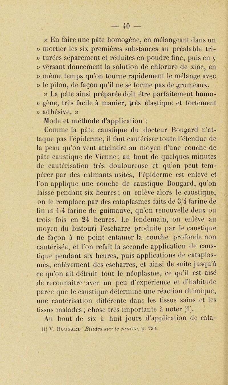 » En faire une pâte homogène, en mélangeant dans un » mortier les six premières substances au préalable tri- » turées séparément et réduites en poudre fine, puis en y » versant doucement la solution de chlorure de zinc, en » même temps qu’on tourne rapidement le mélange avec » le pilon, de façon qu’il ne se forme pas de grumeaux. » La pâte ainsi préparée doit être parfaitement homo- )) gène, très facile à manier, très élastique et fortement » adhésive. » âlode et méthode d’application : Comme la pâte caustique du docteur Bougard n’at- taque pas l’épiderme, il faut cautériser toute l’étendue de la peau qu’on veut atteindre au moyen d’une couche de pâte caustique de Vienne; au bout de quelques minutes de cautérisation très douloureuse et qu’on peut tem- pérer par des calmants usités, l’épiderme est enlevé et l’on applique une couche de caustique Bougard, qu’on laisse pendant six heures; on enlève alors le caustique, on le remplace par des cataplasmes faits de 3/4 farine de lin et 1/4 farine de guimauve, qu’on renouvelle deux ou trois fois en 24 heures. Le lendemain, on enlève au moyen du bistouri l’escharre produite par le caustique de façon à ne point entamer la couche profonde non cautérisée, et l’on refait la seconde application de caus- tique pendant six heures, puis applications de cataplas- mes, enlèvement des escharres, et ainsi de suite jusqu’à ce qu’on ait détruit tout le néoplasme, ce qu’il est aisé .de reconnaître'avec un peu d’expérience et d’habitude parce que le caustique détermine une réaction chimique, une cautérisation différente dans les tissus sains et les tissus malades; chose très importante à noter (1). Au bout de six à huit jours d’application de cata- (1) V. Bougard Études sur le caucer, p. 734.