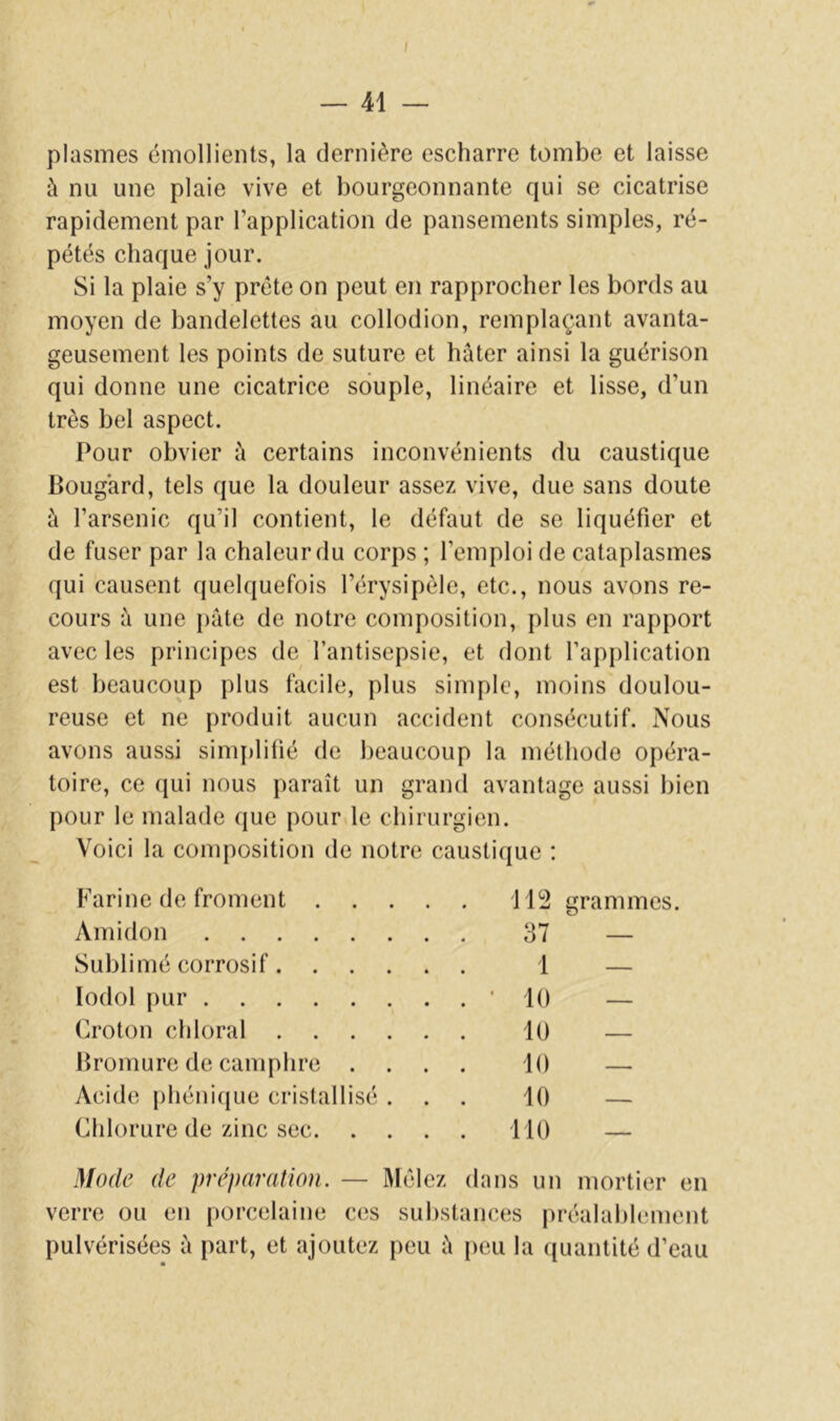 plasmes émollients, la dernière escharre tombe et laisse à nu une plaie vive et bourgeonnante qui se cicatrise rapidement par l’application de pansements simples, ré- pétés chaque jour. Si la plaie s’y prête on peut en rapprocher les bords au moyen de bandelettes au collodion, remplaçant avanta- geusement les points de suture et hâter ainsi la guérison qui donne une cicatrice souple, linéaire et lisse, d’un très bel aspect. Pour obvier à certains inconvénients du caustique Bougard, tels que la douleur assez vive, due sans doute à l’arsenic qu’il contient, le défaut de se liquéfier et de fuser par la chaleur du corps ; l’emploi de cataplasmes qui causent quelquefois l’érysipèle, etc., nous avons re- cours â une pâte de notre composition, plus en rapport avec les principes de l’antisepsie, et dont l’ap[)lication est beaucoup plus facile, plus simple, moins doulou- reuse et ne produit aucun accident consécutif. Nous avons aussi sim{)litié de beaucoup la méthode opéra- toire, ce qui nous paraît un grand avantage aussi bien pour le malade cjue pour le chirurgien. Voici la composition de notre caustique ; Farine de froment . . . . 112 grammes. Amidon . . . 37 — Sublimé corrosif. . ... 1 — lodol pur . . . • 10 — Croton chloral . . . . 10 — Bromure de camphre . . . . 10 — Acide phéniijue cristallisé . . . 10 — Chlorure de zinc sec. . . . 110 — Mode de préparation. — Mêlez dans un mortier en verre ou en porcelaine ces substances préalablement pulvérisées â part, et ajoutez peu â [leu la ({uantité d’eau