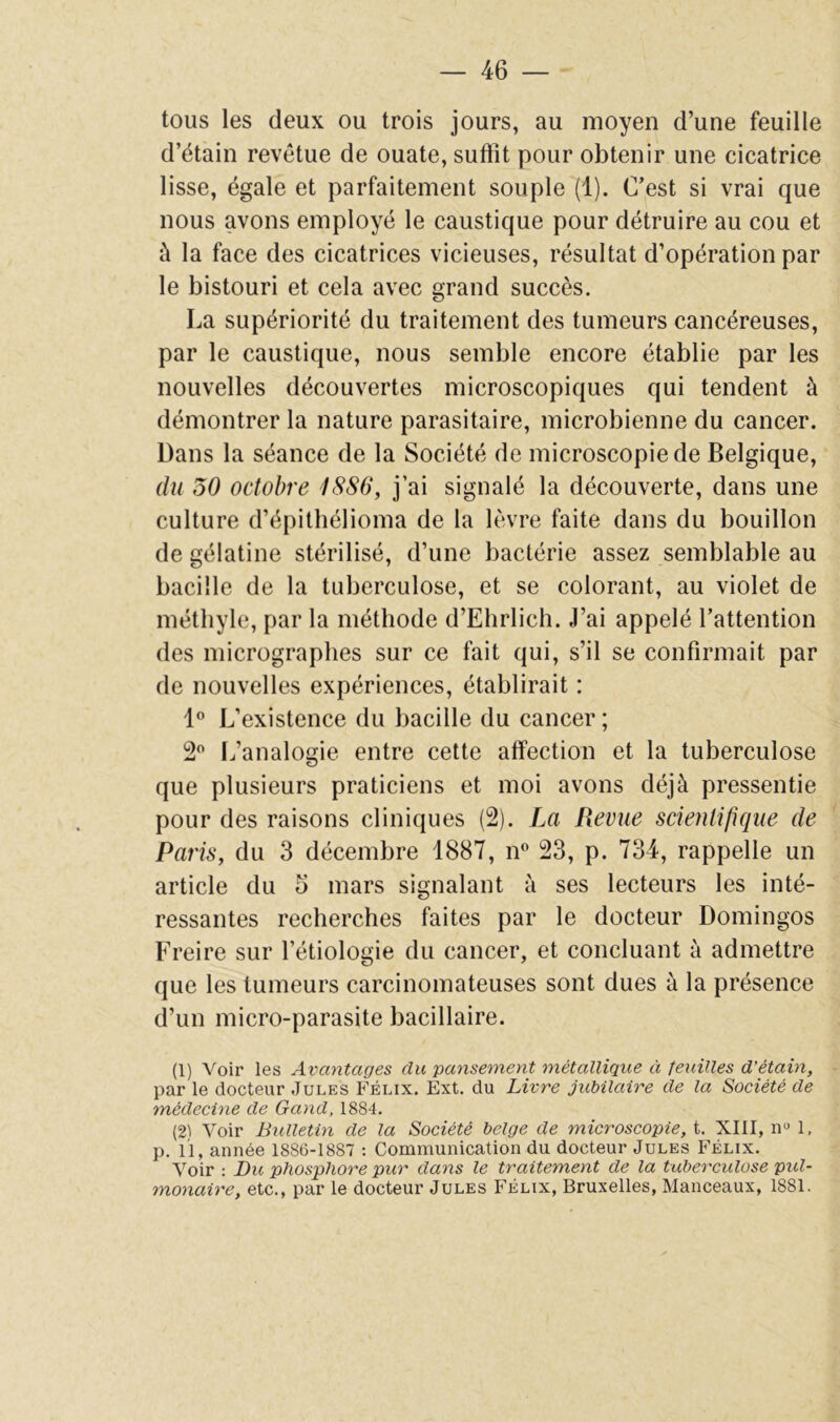 tous les deux ou trois jours, au moyen d’une feuille d’étain revêtue de ouate, suftît pour obtenir une cicatrice lisse, égale et parfaitement souple (1). C’est si vrai que nous avons employé le caustique pour détruire au cou et à la face des cicatrices vicieuses, résultat d’opération par le bistouri et cela avec grand succès. La supériorité du traitement des tumeurs cancéreuses, par le caustique, nous semble encore établie par les nouvelles découvertes microscopiques qui tendent à démontrer la nature parasitaire, microbienne du cancer. Dans la séance de la Société de microscopie de Belgique, du 50 octobre I8S6, j’ai signalé la découverte, dans une culture d’épithélioma de la lèvre faite dans du bouillon de gélatine stérilisé, d’une bactérie assez semblable au bacille de la tuberculose, et se colorant, au violet de méthyle, par la méthode d’Ehrlich. J’ai appelé l’attention des micrographes sur ce fait qui, s’il se confirmait par de nouvelles expériences, établirait : L’existence du bacille du cancer ; S*’ L’analogie entre cette affection et la tuberculose que plusieurs praticiens et moi avons déjà pressentie pour des raisons cliniques (2). La Revue scientifique de Paris, du 3 décembre 1887, n° 23, p. 734, rappelle un article du 5 mars signalant à ses lecteurs les inté- ressantes recherches faites par le docteur Domingos Freire sur l’étiologie du cancer, et concluant à admettre que les tumeurs carcinomateuses sont dues à la présence d’un micro-parasite bacillaire. (1) Voir les Avantages du pansement métallique ci feuilles d’étain, par le docteur Jules Félix. Ext. du Livre jubilaire de la Société de médecine de Gand, 1884. (21 Voir Bulletin de la Société belge de microscopie, t. XIII, n» 1, p. 11, année 1886-1887 : Communication du docteur Jules Félix. Voir : Du phosphore pur dans le traitement de la tuberculose pul- monaire, etc., par le docteur Jules Félix, Bruxelles, Manceaux, 1881.