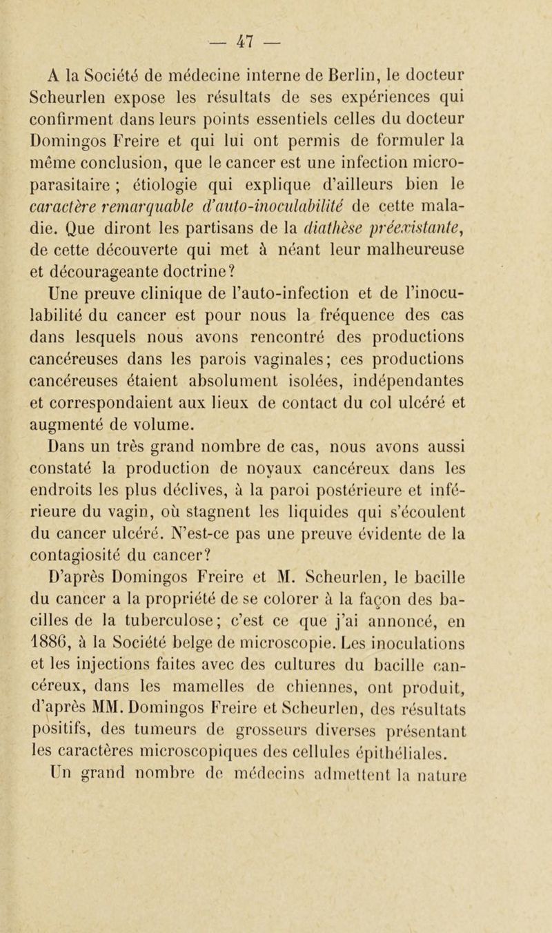 A la Société de médecine interne de Berlin, le docteur Scheurlen expose les résultats de ses expériences qui confirment dans leurs points essentiels celles du docteur Domingos Freire et qui lui ont permis de formuler la même conclusion, que le cancer est une infection micro- parasitaire ; étiologie qui explique d’ailleurs bien le caractère remarquable d’auto-inoculalnlité de cette mala- die. Que diront les partisans de la diathèse préexistante^ de cette découverte qui met à néant leur malheureuse et décourageante doctrine? Une preuve clini(|ue de l’auto-infection et de l’inocu- labilité du cancer est pour nous la fréquence des cas dans lesquels nous avons rencontré des productions cancéreuses dans les parois vaginales; ces productions cancéreuses étaient absolument isolées, indépendantes et correspondaient aux lieux de contact du col ulcéré et augmenté de volume. Dans un très grand nombre de cas, nous avons aussi constaté la production de noyaux cancéreux dans les endroits les plus déclives, à la paroi postérieure et infé- rieure du vagin, où stagnent les liquides (jui .s’écoulent du cancer ulcéré. N’est-ce pas une preuve évidente de la contagiosité du cancer? D’après Domingos Freire et 31. Scheurlen, le bacille du cancer a la propriété de se colorer à la façon des ba- cilles de la tuberculose; c’est ce (|ue j’ai annoncé, en 1886, à la Société belge de microscopie. Les inoculations et les injections faites avec des cultures du bacille can- céreux, dans les mamelles de chiennes, ont produit, d’après 3131. Domingos Freire et Scheurlen, des résultats positifs, des tumeurs de grosseurs diverses présentant les caractères microscopiques des cellules épithéliales. Un grand nombre de médecins admettent la nature