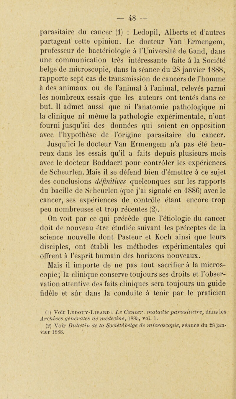 parasitaire du cancer (1) : Ledopil, Alberts et d’autres partagent cette opinion. Le docteur Van Ermengein, professeur de bactériologie à TUniversité de Gand, dans une communication très intéressante faite à la Société belge de microscopie, dans la séance du 28 janvier 1888, rapporte sept cas de transmission de cancers de Thomme à des animaux ou de l’animal à l’animal, relevés parmi les nombreux essais que les auteurs ont tentés dans ce but. Il admet aussi que ni l’anatomie pathologique ni la clinique ni meme la pathologie expérimentale, n’ont fourni jusqu’ici des données qui soient en opposition avec l’hypothèse de l’origine parasitaire du cancer. Jusqu’ici le docteur Van Ermengem n’a pas été heu- reux dans les essais qu’il a faits depuis plusieurs mois avec le docteur Boddaert pour contrôler les expériences de Sclieurlen. Mais il se défend bien d’émettre à ce sujet des conclusions (léfîmtives quelconques sur les rapports du bacille de Sclieurlen {que j’ai signalé en 1886) avec le cancer, ses expériences de contrôle étant encore trop peu nombreuses et trop récentes (2). On voit par ce qui précède que l’étiologie du cancer doit de nouveau être étudiée suivant les préceptes de la science nouvelle dont Pasteur et Koch ainsi que leurs disciples, ont établi les méthodes expérimentales qui offrent à l’esprit humain des horizons nouveaux. Mais il importe de ne pas tout sacrifier à la micros- copie; la clinique conserve toujours ses droits et l’obser- vation attentive des faits cliniques sera toujours un guide fidèle et sûr dans la conduite à tenir par le praticien (1) Voir Ledouy-Libard ; Le Cancer, maladie 'parasitaire, dans les Archives générales de médecine, 1885, vol. 1. (2) Voir Bidletin de la Société helge de microscopie, séance du 28 jan- vier 1888.