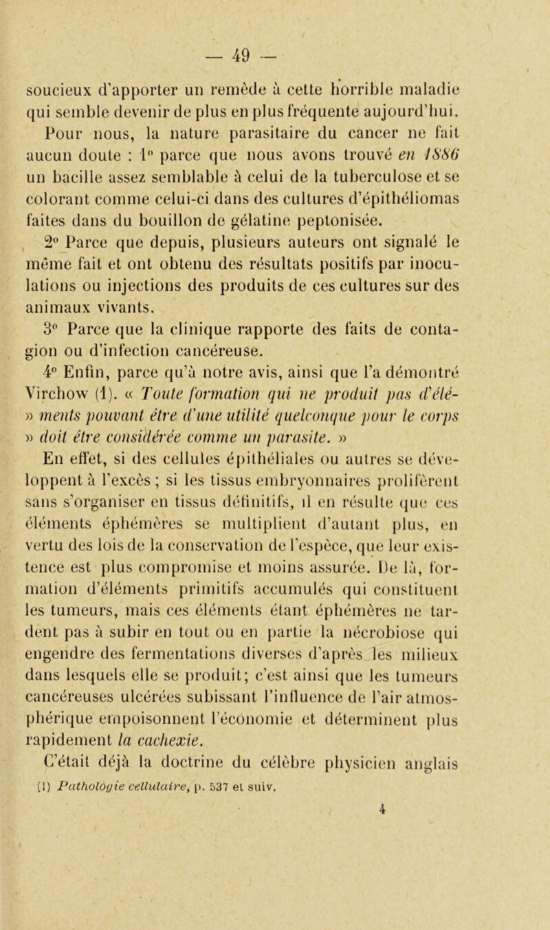 » soucieux d’apporter un remède à cette liorrible maladie qui semble devenir de plus en plus fréquente aujourd’hui. Pour nous, la nature parasitaire du cancer ne fait aucun doute : P* parce que nous avons trouvé en ISSO un bacille assez semblable à celui de la tuberculose et se colorant comme celui-ci dans des cultures d’épitliéliomas faites dans du bouillon de gélatine peplonisée. , 2“ Parce que depuis, plusieurs auteurs ont signalé le même fait et ont obtenu des résultats positifs par inocu- lations ou injections des produits de ces cultures sur des animaux vivants. 3*^ Parce que la clinique rapporte des faits de conta- gion ou d’infection cancéreuse. 4 Enfin, parce qu’à notre avis, ainsi que l’a démontré Virchow (1). « Toute formation qui ne produit pas d\Hé- » ments pouvant être d'une utilité quelconque pour le corps » doit être considérée comme un parasite. » En effet, si des cellules épithéliales ou autres se déve- loppent à l’excès; si les tissus embryonnaires prolifèrent sans s’organiser en tissus détinitifs, il en résulte (jue ces éléments éphémères se multiplient d’autant plus, en vertu des lois de la conservation de l’espèce, que leur exis- tence est plus compromise et moins assurée. 13e là, for- mation d’éléments primitifs accumulés (jui constituent les tumeurs, mais ces éléments étant éphémères ne tar- dent pas à subir en tout ou en partie la nécrobiose qui engendre des fermentations diverses d’après les milieux dans lesquels elle se produit; c’est ainsi que les tumeurs cancéreuses ulcérées subissant l’intluence de l’air atmos- phérique empoisonnent l’économie et déterminent plus rapidement la cachexie. C’était déjà la doctrine du célèbre physicien anglais (1) Pathologie cellulaire^ p. 537 et suiv. 4