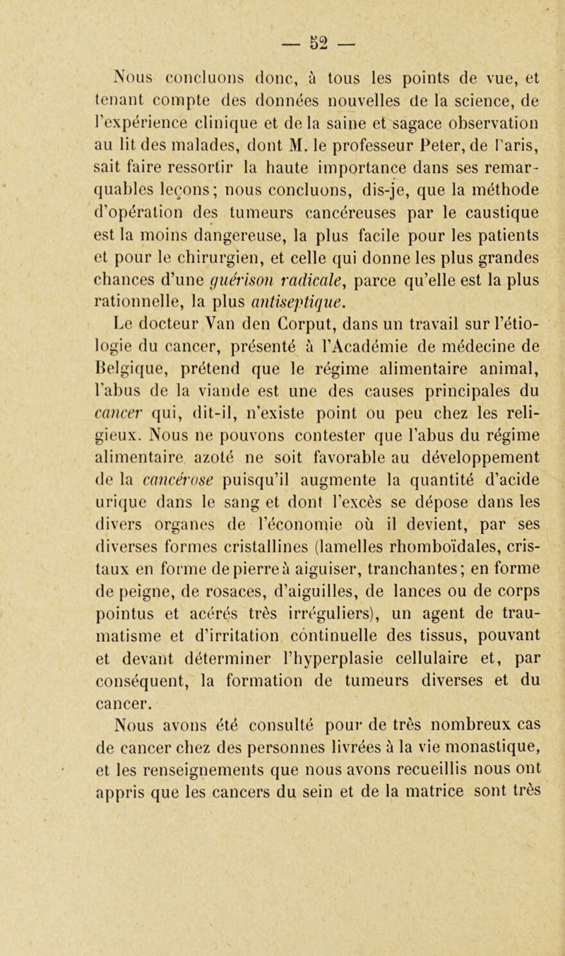 Nous concluons donc, à tous les points de vue, et tenant compte des données nouvelles de la science, de l’expérience clinique et delà saine et sagace observation au lit des malades, dont M. le professeur Peter, de Paris, sait faire ressortir la haute importance dans ses remar- quables leçons; nous concluons, dis-je, que la méthode d’opération des tumeurs cancéreuses par le caustique est la moins dangereuse, la plus facile pour les patients et pour le chirurgien, et celle qui donne les plus grandes chances d’une guérison radicale, parce qu’elle est la plus rationnelle, la plus antiseptique. Le docteur Van den Corput, dans un travail sur l’étio- logie du cancer, présenté à l’Académie de médecine de Belgique, prétend que le régime alimentaire animal, l'abus de la viande est une des causes principales du cancer qui, dit-il, n’existe point ou peu chez les reli- gieux. Nous ne pouvons contester que l’abus du régime alimentaire azoté ne soit favorable au développement de la cancérose puisqu’il augmente la quantité d’acide uri(jue dans le sang et dont l’excès se dépose dans les divers organes de l’économie où il devient, par ses diverses formes cristallines (lamelles rhomboïdales, cris- taux en forme de pierre à aiguiser, tranchantes; en forme de peigne, de rosaces, d’aiguilles, de lances ou de corps pointus et acérés très irréguliers), un agent de trau- matisme et d’irritation continuelle des tissus, pouvant et devant déterminer l’hyperplasie cellulaire et, par conséquent, la formation de tumeurs diverses et du cancer. Nous avons été consulté pour de très nombreux cas de cancer chez des personnes livrées à la vie monastique, et les renseignements que nous avons recueillis nous ont appris que les cancers du sein et de la matrice sont très