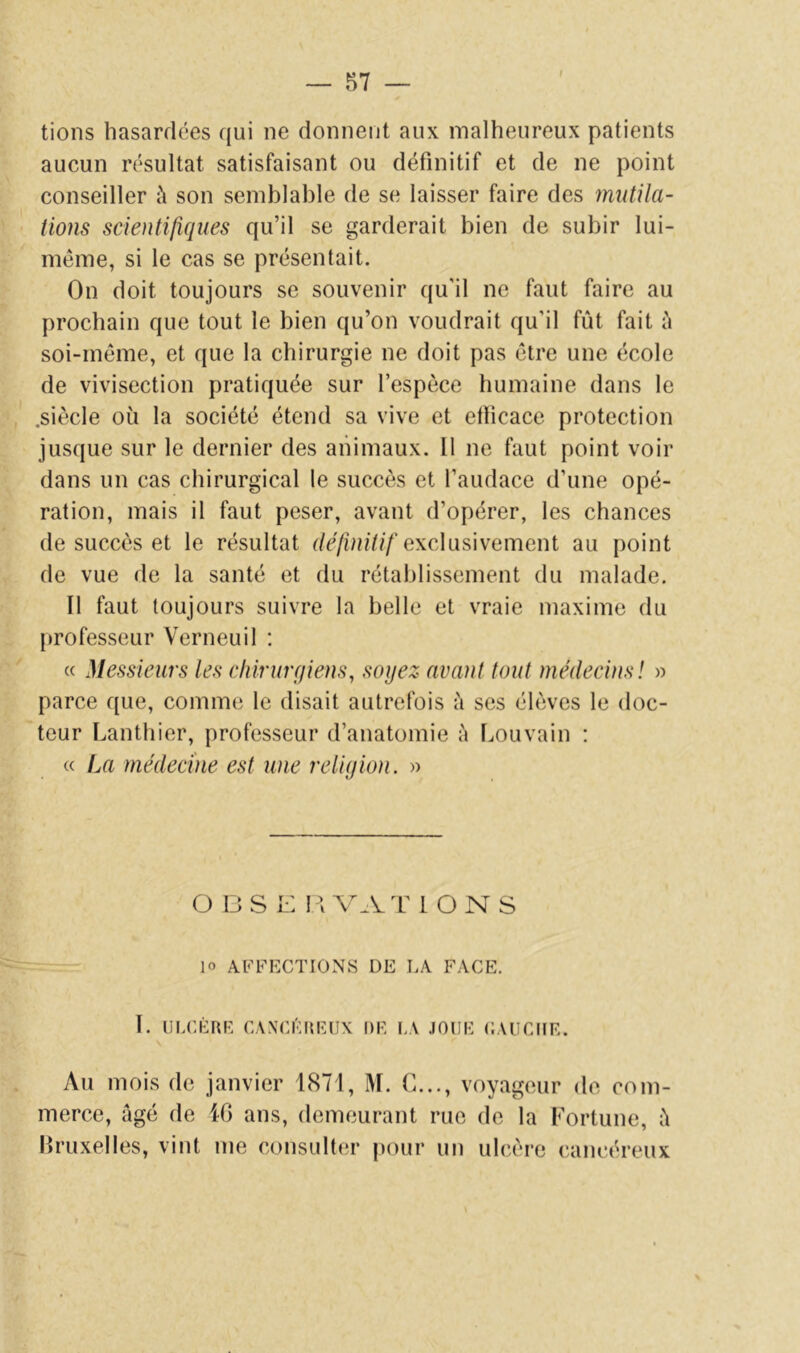 t lions hasardées qui ne donnent aux malheureux patients aucun résultat satisfaisant ou définitif et de ne point conseiller à son semblable de se laisser faire des mutila- tions scientifiques qu’il se garderait bien de subir lui- même, si le cas se présentait. On doit toujours se souvenir qu'il ne faut faire au prochain que tout le bien qu’on voudrait qu’il fût fait û soi-même, et que la chirurgie ne doit pas être une école de vivisection pratiquée sur l’espèce humaine dans le .siècle où la société étend sa vive et etïicace protection jusque sur le dernier des animaux. Il ne faut point voir dans un cas chirurgical le succès et l’audace d’une opé- ration, mais il faut peser, avant d’opérer, les chances de succès et le résultat dé/ùn'///’exclusivement au point de vue de la santé et du rétablissement du malade. Il faut toujours suivre la belle et vraie maxime du professeur Verneuil ; « Messieurs les chirurqiens, soyez avant tout médecins! » parce que, comme le disait autrefois à ses élèves le doc- teur Lanthier, professeur d’anatomie à Louvain : « La médecine est une reliyion. » O DS l: dvat ions 10 affections de la face. I. ULCÈRE CANCÉREUX DE f.A JOUE CAUCUE. Au mois de janvier 1871, M. C..., voyageur de com- merce, âgé de iG ans, demeurant rue de la Fortune, â Bruxelles, vint me consulter pour un ulcère cancéreux