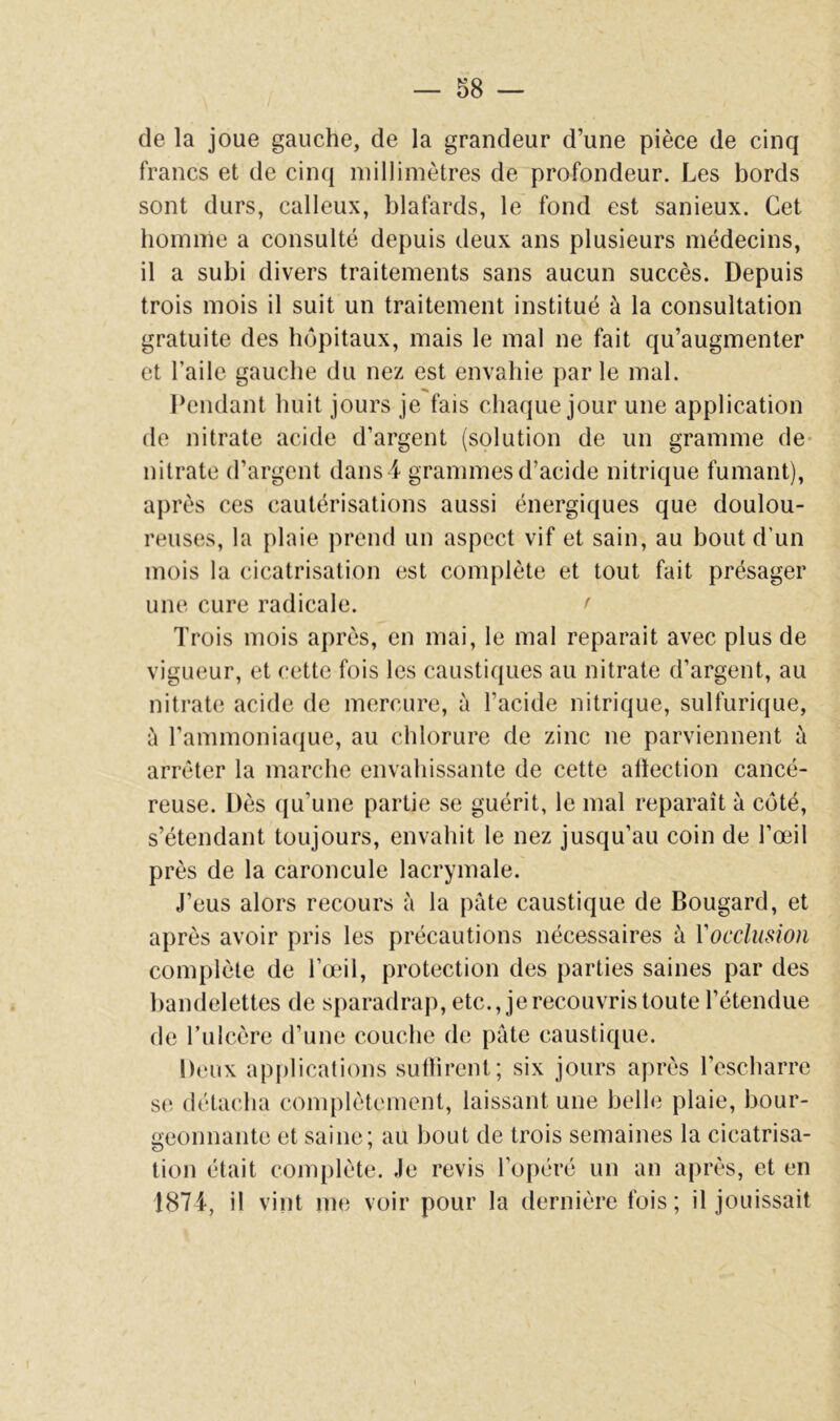 de la joue gauche, de la grandeur d’une pièce de cinq francs et de cinq millimètres de profondeur. Les bords sont durs, calleux, blafards, le fond est sanieux. Cet boinnie a consulté depuis deux ans plusieurs médecins, il a subi divers traitements sans aucun succès. Depuis trois mois il suit un traitement institué à la consultation gratuite des hôpitaux, mais le mal ne fait qu’augmenter et l’aile gauche du nez est envahie parle mal. Pendant huit jours je fais chaque jour une application de nitrate acide d’argent (solution de un gramme de- nitrate d’argent dans i grammes d’acide nitrique fumant), après ces cautérisations aussi énergiques que doulou- reuses, la plaie prend un aspect vif et sain, au bout d’un mois la cicatrisation est complète et tout fait présager une cure radicale. < Trois mois après, en mai, le mal réparait avec plus de vigueur, et cette fois les caustiques au nitrate d’argent, au nitrate acide de mercure, à l’acide nitrique, sulfurique, à rammonia({ue, au chlorure de zinc ne parviennent à arrêter la marche envahissante de cette allection cancé- reuse. Dès qu’une partie se guérit, le mal reparaît à côté, s’étendant toujours, envahit le nez jusqu’au coin de l’œil près de la caroncule lacrymale. J’eus alors recours à la pâte caustique de Bougard, et après avoir pris les précautions nécessaires à Vocclusion complète de l’œil, protection des parties saines par des bandelettes de sparadrap, etc., je recouvris toute l’étendue de l’ulcère d’une couche de pâte caustique. Deux applications sutlirent; six jours après l’escharre se détacha complètement, laissant une belle plaie, bour- geonnante et saine; au bout de trois semaines la cicatrisa- tion était complète. Je revis l’opéré un an après, et en 1874, il vint me voir pour la dernière fois ; il jouissait