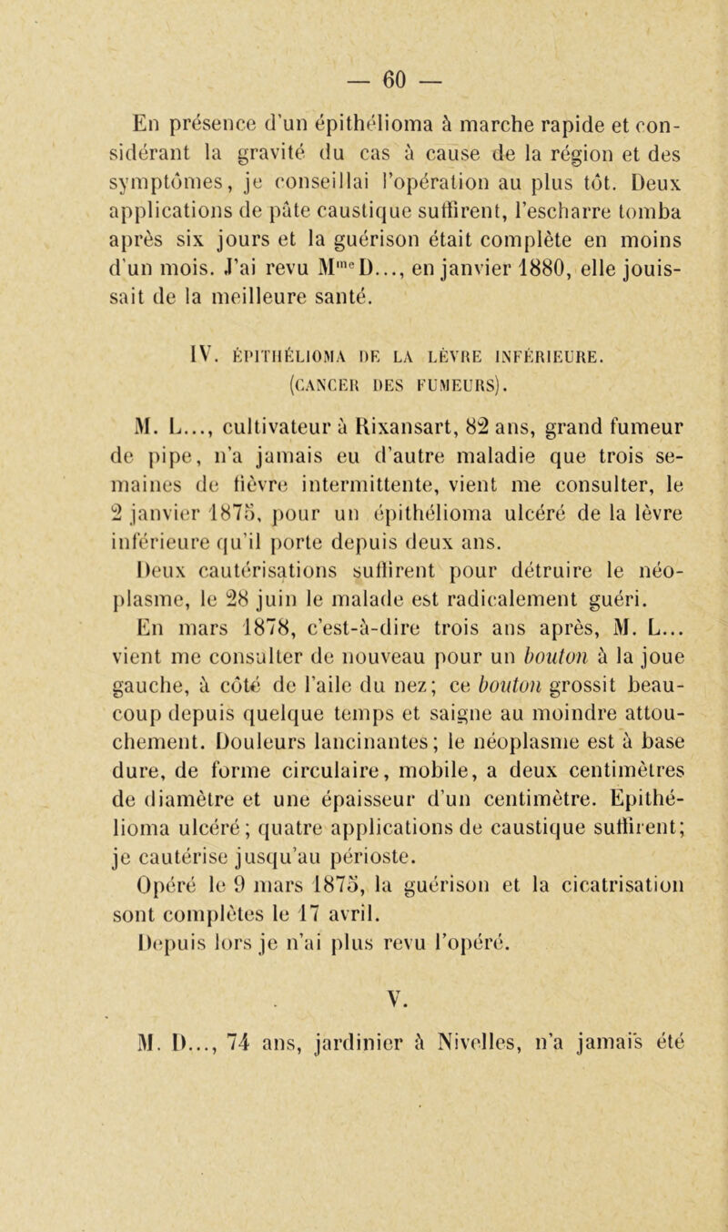 En présence d’un épithélioma à marche rapide et con- sidérant la gravité du cas à cause de la région et des symptômes, je conseillai l’opération au plus tôt. Deux applications de pâte caustique suffirent, l’escharre tomba après six jours et la guérison était complète en moins d’un mois. J’ai revu M'®D..., en janvier 1880, elle jouis- sait de la meilleure santé. IV. KI'ITIIÉLIOMA DR LA LÈVRE INFÉRIEURE. (cancer des fumeurs). M. L..., cultivateur à Rixansart, 8:2 ans, grand fumeur de pipe, n’a jamais eu d’autre maladie que trois se- maines de lièvre intermittente, vient me consulter, le 2 janvier 187;), pour un épithélioma ulcéré de la lèvre inférieure qu’il porte depuis deux ans. Deux cautérisations sutlirent pour détruire le néo- plasme, le 28 juin le malade est radicalement guéri. En mars 1878, c’est-è-dire trois ans après, M. L... vient me consulter de nouveau pour un bouton à la joue gauche, à côté de l’aile du nez; ce bouton grossit beau- coup depuis quelque temps et saigne au moindre attou- chement. Douleurs lancinantes; le néoplasme est à base dure, de forme circulaire, mobile, a deux centimètres de diamètre et une épaisseur d’un centimètre. Epithé- lioma ulcéré; quatre applications de caustique suffirent; je cautérise jusqu’au périoste. Opéré le 9 mars 1875, la guérison et la cicatrisation sont complètes le 17 avril. Depuis lors je n’ai plus revu l’opéré. V. M. D..., 74 ans, jardinier à Nivelles, n’a jamais été