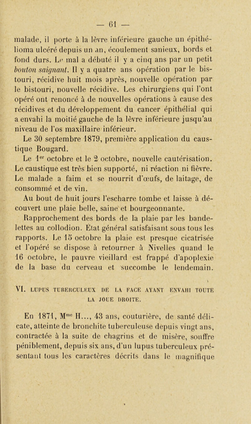 malade, il porte à la lèvre inférieure gauche un épithé- lioma ulcéré depuis un an, écoulement sanieux, bords et fond durs. Le mal a débuté il y a cinq ans par un petit bouton saignant. Il y a quatre ans opération par le bis- touri, récidive huit mois après, nouvelle opération par le bistouri, nouvelle récidive. Les chirurgiens qui l’ont opéré ont renoncé è de nouvelles opérations à cause des récidives et du développement du cancer épithélial qui a envahi la moitié gauche de la lèvre inférieure jusqu’au niveau de l’os maxillaire'inférieur. Le 30 septembre 1879, première application du caus- tique Bougard. Le l®* octobre et le 2 octobre, nouvelle cautérisation. Le caustique est très bien supporté, ni réaction ni fièvre. Le malade a faim et se nourrit d’œufs, de laitage, de consommé et de vin. Au bout de huit jours l’escharre tombe et laisse à dé- couvert une plaie belle, saine et bourgeonnante. Bapprochement des bords de la plaie par les bande- lettes au collodion. Etat général satisfaisant sous tous les rapports. Le lo octobre la plaie est presque cicatrisée et l’opéré se dispose à retourner è Nivelles (juand le 16 octobre, le pauvre vieillard est frappé d’apoplexie de la base du cerveau et succombe le lendemain. \ VI. LUPUS TURKIICULKUX DR LA RACK AYANT ENVAHI TOUTE LA JOUE DROITE. En 1871, M*® H..., 43 ans, couturière, de santé déli- cate, atteinte de bronchite tuberculeuse depuis vingt ans, contractée à la suite de chagrins et de misère, souffre péniblement, depuis six ans, d’un lupus tuberculeux pré- sentant tous les caractères décrits dans le magnifique