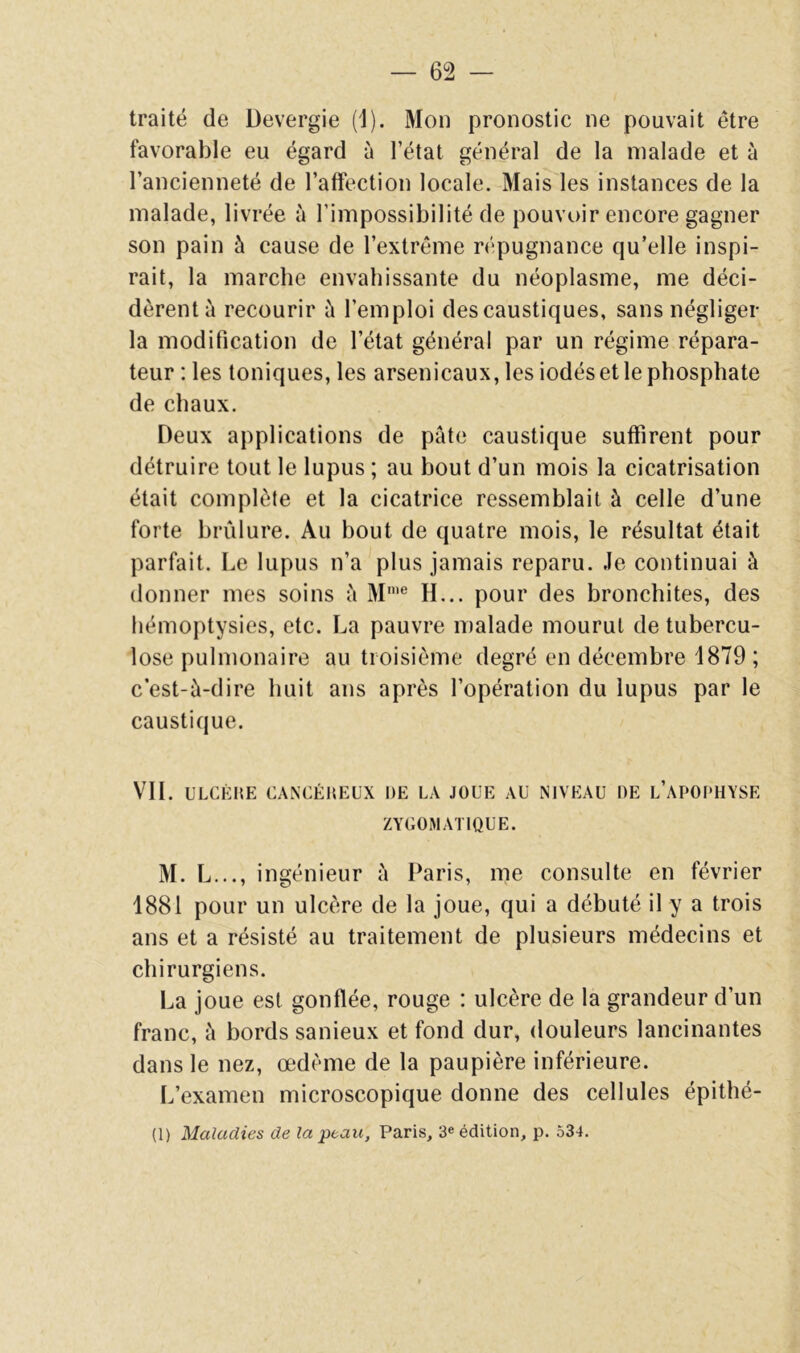 traité de üevergie (1). Mon pronostic ne pouvait être favorable eu égard à l’état général de la malade et à l’ancienneté de l’affection locale. Mais les instances de la malade, livrée à l’impossibilité de pouvoir encore gagner son pain à cause de l’extrême r(‘pugnance qu’elle inspi- rait, la marche envahissante du néoplasme, me déci- dèrent à recourir l’emploi des caustiques, sans négliger la modification de l’état général par un régime répara- teur : les toniques, les arsenicaux, les iodés et le phosphate de chaux. Deux applications de pâte caustique suffirent pour détruire tout le lupus ; au bout d’un mois la cicatrisation était complète et la cicatrice ressemblait à celle d’une forte brûlure. Au bout de quatre mois, le résultat était parfait. Le lupus n’a plus jamais reparu. Je continuai à donner mes soins à M'® H... pour des bronchites, des hémoptysies, etc. La pauvre malade mourut de tubercu- lose pulmonaire au troisième degré en décembre 1879 ; c’est-à-dire huit ans après l’opération du lupus par le caustique. VIL ULCKKE CANCÉllEL’X DE LA JOUE AU NIVEAU DE l’APOPHYSE ZYGOMATIQUE. M. L..., ingénieur à Paris, me consulte en février 1881 pour un ulcère de la joue, qui a débuté il y a trois ans et a résisté au traitement de plusieurs médecins et chirurgiens. La joue est gonflée, rouge : ulcère de la grandeur d’un franc, à bords sanieux et fond dur, douleurs lancinantes dans le nez, œdème de la paupière inférieure. L’examen microscopique donne des cellules épithé- (1) Maladies de la peau, Paris, 3® édition, p. 534.