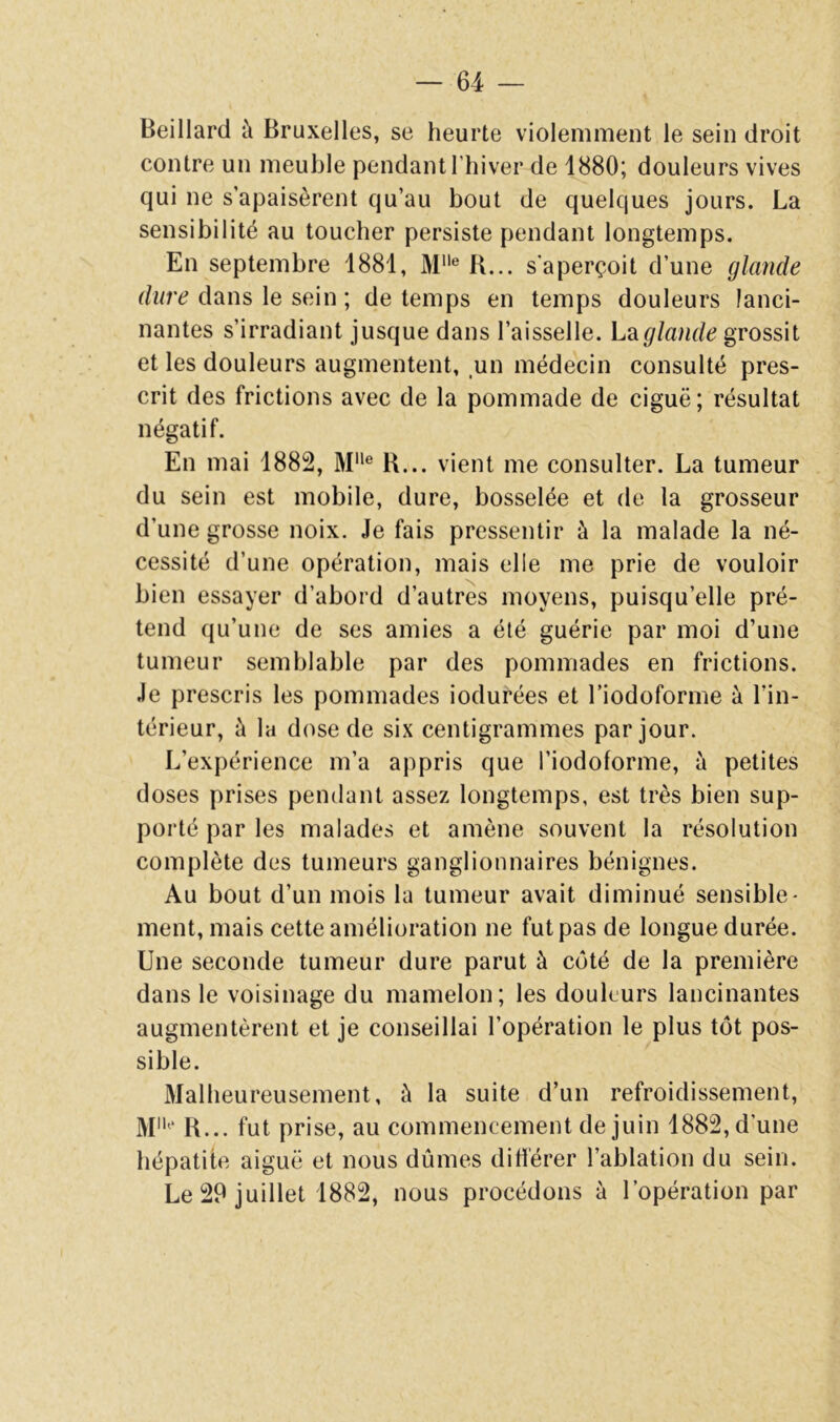 Beillard à Bruxelles, se heurte violemment le sein droit contre un meuble pendant l’hiver de 1880; douleurs vives qui ne s’apaisèrent qu’au bout de quelques jours. La sensibilité au toucher persiste pendant longtemps. En septembre 1881, M® B... s'aperçoit d’une glande dwré? dans le sein ; de temps en temps douleurs lanci- nantes s’irradiant jusque dans l’aisselle. L^iglande grossit et les douleurs augmentent, un médecin consulté pres- crit des frictions avec de la pommade de ciguë; résultat négatif. En mai 1882, M® R... vient me consulter. La tumeur du sein est mobile, dure, bosselée et de la grosseur d’une grosse noix. Je fais pressentir à la malade la né- cessité d’une opération, mais elle me prie de vouloir bien essayer d’abord d’autres moyens, puisqu’elle pré- tend qu’une de ses amies a été guérie par moi d’une tumeur semblable par des pommades en frictions. Je prescris les pommades iodurées et Fiodoforme à l’in- térieur, à la dose de six centigrammes par jour. L’expérience m’a appris que l’iodoforme, à petites doses prises pendant assez longtemps, est très bien sup- porté par les malades et amène souvent la résolution complète des tumeurs ganglionnaires bénignes. Au bout d’un mois la tumeur avait diminué sensible- ment, mais cette amélioration ne fut pas de longue durée. Une seconde tumeur dure parut à côté de la première dans le voisinage du mamelon; les douleurs lancinantes augmentèrent et je conseillai l’opération le plus tôt pos- sible. Malheureusement, à la suite d’un refroidissement, M'* R... fut prise, au commencement de juin 1882, d’une hépatite aiguë et nous dûmes dihérer l’ablation du sein. Le 29 juillet 1882, nous procédons à l’opération par