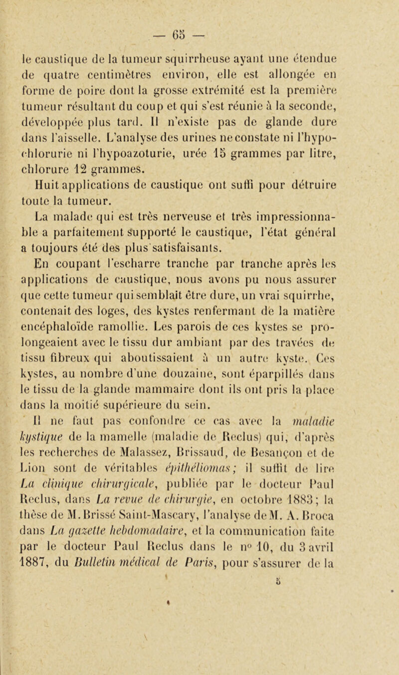 le caustique de la tumeur squirrheuse ayant une étendue de quatre centimètres environ, elle est allongée en forme de poire dont la grosse extrémité est la première tumeur résultant du coup et qui s’est réunie à la seconde, développée plus tard. 11 n’existe pas de glande dure dans l’aisselle. L’analyse des urines ne constate ni l’Iiypo- chlorurie ni l’hypoazoturie, urée 15 grammes par litre, chlorure 12 grammes. Huit applications de caustique ont sutli pour détruire toute la tumeur. La malade qui est très nerveuse et très impressionna- ble a parfaitement Supporté le caustique, l’état général a toujours été des plus'satisfaisants. En coupant l’escharre tranche par tranche après les applications de caustique, nous avons pu nous assurer (|ue cette tumeur (jui semblait être dure, un vrai squirrhe, contenait des loges, des kystes renfermant dé la matière encéphaloïde ramollie. Les parois de ces kystes se pro- longeaient avec le tissu dur ambiant par des travées de tissu fibreux qui aboutissaient à un autre kyste, (^es kystes, au nombre d’une douzaine, sont éparpillés dans le tissu de la glande mammaire dont ils ont pris la place dans la moitié supérieure du sein. Il ne faut pas confondre ce (‘as avec la maladie kystique de la mamelle (maladie de Reclus) (jui, d’après les rcîcherches de Malassez, Rrissaud, de Besançon et de Lion sont de véritabhîs épithéiiomas ; il suliit de lire Iai clinique chirurgicale, publiée par le docteur Paul Reclus, dans Iaî revue de chirurgie, en octobre 1883; la thèse de M.Rrissé Saint-Mascary, l’analyse deM. A. Rroca dans La gazette hebdomadaire, et la communication faite par le docteur Paul Reclus dans le n« 10, du 3 avril 1887, du Bulletin médical de Paris, pour s’assurer de la \