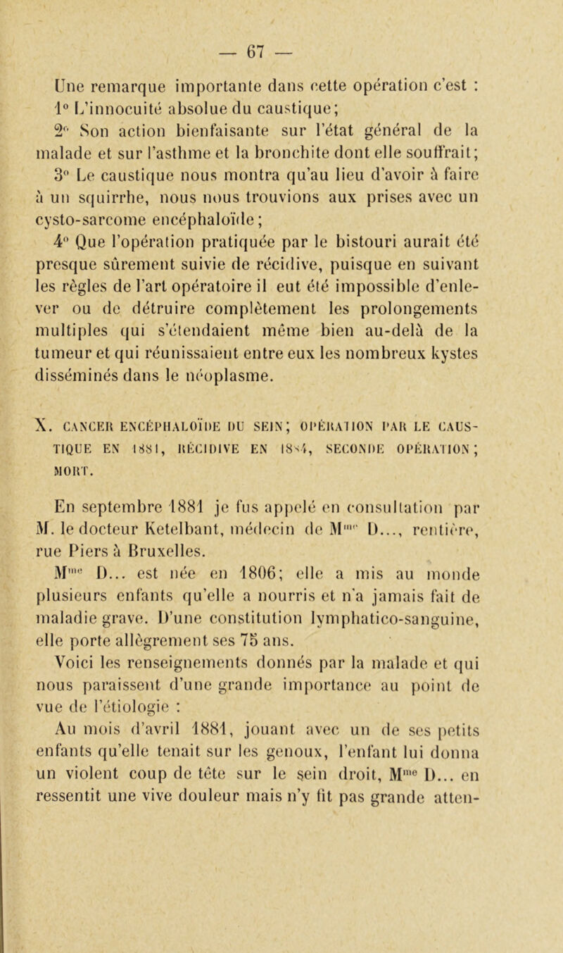 Une remarque importante dans eette opération c’est ; 1 L’innocuité absolue du caustique; 2 Son action bienfaisante sur l’état général de la malade et sur l’asthme et la bronchite dont elle souffrait; 3^ Le caustique nous montra qu’au lieu d’avoir i'i faire à un squirrhe, nous nous trouvions aux prises avec un cysto-sarcome encéphaloïde ; 4 Que l’opération pratiquée par le bistouri aurait été presque sûrement suivie de récidive, puisque en suivant les règles de l’art opératoire il eut été impossible d’enle- ver ou de détruire complètement les prolongements multiples qui s’étendaient même bien au-delà de la tumeur et qui réunissaient entre eux les nombreux kystes disséminés dans le néoplasme. X. CANCER ENCÉPHALÜÏlUi: DU SEIN; ül'ÉRAIlON PAR LE CAUS- TIQUE EN 1881, RÉCIDIVE EN I8'4, SECONDE OPÉRATION; MORT. En septembre 1881 je fus apjielé en consultation par M. le docteur Ketelbant, médecin de àl' 1)..., rentière, rue Piers à Bruxelles. M' D... est née en 1806; elle a mis au monde plusieurs enfants qu’elle a nourris et n’a jamais fait de maladie grave. D’une constitution lymphatico-sanguine, elle porte allègrement ses 75 ans. Voici les renseignements donnés par la malade et (jui nous paraissent d’une grande importance au point de vue de l’étiologie : Au mois d’avril 1881, Jouant avec un de ses petits enfants qu’elle tenait sur les genoux, l’enfant lui donna un violent coup de tête sur le sein droit, M'® D... en ressentit une vive douleur mais n’y tit pas grande atten-
