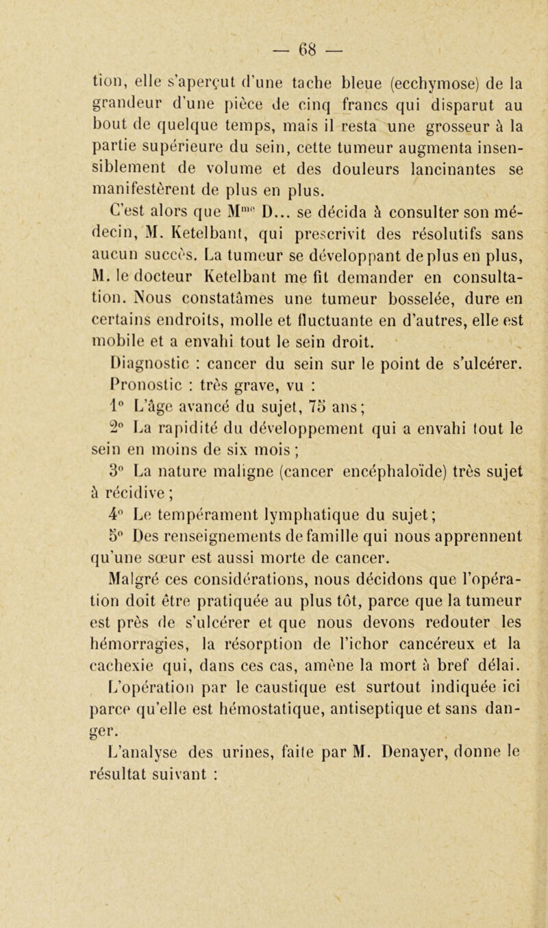 tion, elle s’aperçut d’une tache bleue (ecchymose) de la grandeur d’une pièce de cinq francs qui disparut au bout de quelque temps, mais il resta une grosseur à la partie supérieure du sein, cette tumeur augmenta insen- siblement de volume et des douleurs lancinantes se manifestèrent de plus en plus. C’est alors que M’*’ D... se décida à consulter son mé- decin, M. Ketelbant, qui prescrivit des résolutifs sans aucun succès. La tumeur se développant déplus en plus, M. le docteur Ketelbant me fit demander en consulta- tion. Nous constatâmes une tumeur bosselée, dure en certains endroits, molle et fluctuante en d’autres, elle est mobile et a envahi tout le sein droit. Diagnostic : cancer du sein sur le point de s’ulcérer. Pronostic : très grave, vu : 1 L’âge avancé du sujet, 75 ans; 2^’ La rapidité du développement qui a envahi lout le sein en moins de six mois ; 3 La nature maligne (cancer encéphaloïde) très sujet â récidive ; 4*^ Le tempérament lymphatique du sujet; 5 Des renseignements de famille qui nous apprennent qu’une sœur est aussi morte de cancer. Malgré ces considérations, nous décidons que l’opéra- tion doit être pratiquée au plus tôt, parce que la tumeur est près de s’ulcérer et que nous devons redouter les hémorragies, la résorption de l’ichor cancéreux et la cachexie qui, dans ces cas, amène la mort è bref délai. Ifopération par le caustique est surtout indiquée ici parce qu’elle est hémostatique, antiseptique et sans dan- ger. L’analyse des urines, faite par M. Denayer, donne le résultat suivant :