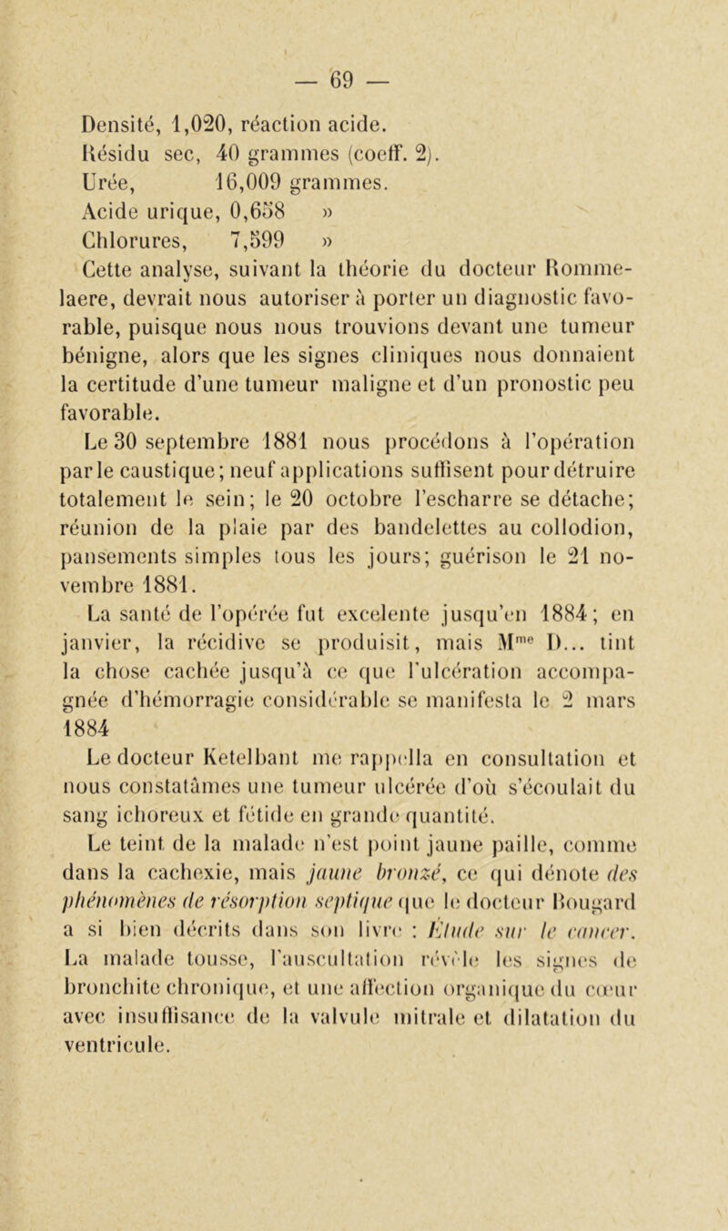 Densité, 1,020, réaction acide. Désidu sec, 40 grammes (coetF. 2). Urée, 16,009 grammes. Acide urique, 0,6ü8 » Chlorures, 7,599 » Cette analyse, suivant la théorie du docteur Komme- laere, devrait nous autoriser à porter un diagnostic favo- rable, puisque nous nous trouvions devant une tumeur bénigne, alors que les signes cliniques nous donnaient la certitude d’une tumeur maligne et d’un pronostic peu favorable. Le 30 septembre 1881 nous procédons à l’opération parle caustique; neuf applications suttisent pour détruire totalement le sein; le 20 octobre l’escharre se détache; réunion de la plaie par des bandelettes au collodion, pansements simples tous les jours; guérison le 21 no- vembre 1881. La santé de l’opérée fut excelente jusqu’en 1884; en janvier, la récidive se produisit, mais M® D... tint la chose cachée jusqu’à ce que l'ulcération accomj)a- gnée d’hémorragie considérable se manifesta le 2 mars 1884 Le docteur Ketelbant me rapjxlla en consultation et nous constatâmes une tumeur ulcérée d’où s’écoulait du sang ichoreux et fétide en grande quantité. Le teint de la maladt; n’est |)oint jaune ))aille, comme dans la cachexie, mais jaïuie bronzé, ce (jui dénote des phénomènes de résorptum septujue i\y\o h; docteur bougard a si bien décrits dans son livr(‘ : Elude sur le eaneer. La malade tousse, rauscultation ri'véh' les sieiies de bronchite chronicpie, et une alfeclion organi(juedu co'ur avec insutlisance de la valvule mitrale et dilatation du ventricule.