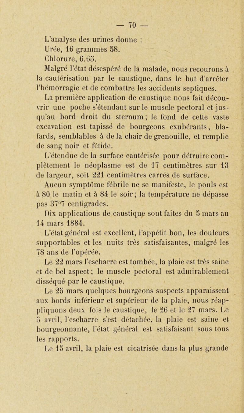 L’analyse des urines donne : Urée, 16 grammes 68. Chlorure, 6.66. Malgré l’état désespéré de la malade, nous recourons à la cautérisation par le caustique, dans le but d’arrêter l’hémorragie et de combattre les accidents septiques. La première application de caustique nous fait décou- vrir une poche s’étendant sur le muscle pectoral et jus- qu’au bord droit du sternum ; le fond de cette vaste excavation est tapissé de bourgeons exubérants, bla- fards, semblables à de la chair de grenouille, et remplie de sang noir et fétide. L’étendue de la surface cautérisée pour détruire com- plètement le néoplasme est de 17 centimètres sur 13 de largeur, soit 221 centimètres carrés de surface. Aucun symptôme fébrile ne se manifeste, le pouls est i\ 80 le matin et à 84 le soir; la température ne dépasse pas 377 centigrades. Dix applications de caustique sont faites du 6 mars au 14 mars 1884. L’état général est excellent, l’appétit bon, les douleurs supportables et les nuits très satisfaisantes, malgré les 78 ans de l’opérée. Le 22 mars l’escharre est tombée, la plaie est très saine et de bel aspect; le muscle pecioral est admirablement disséqué par le caustique. Le 25 mars quelques bourgeons suspects apparaissent aux bords inférieur et supérieur de la plaie, nous réap- pliquons deux fois le caustique, le 26 et le 27 mars. Le 5 avril, l’escharre s’est détachée, la plaie est saine et bourgeonnante, l’état général est satisfaisant sous tous les rapports. Le 15 avril, la plaie est cicatrisée dans la plus grande /