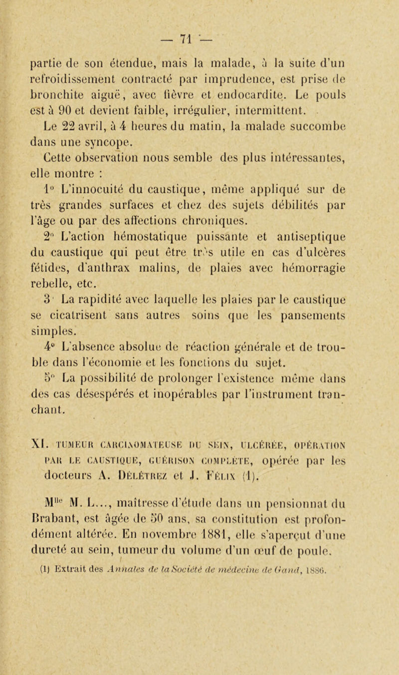 partie de son étendue, mais la malade, à la suite d’un refroidissement contracté par imprudence, est prise de bronchite aiguë, avec lièvre et endocardite. Le pouls esté 90 et devient faible, irrégulier, intermittent. . Le 22 avril, à 4 heures du matin, la malade succombe dans une syncope. Cette observaTion nous semble des plus intéressantes, elle montre : 1“ L’innocuité du causti(|ue, même appliqué sur de très grandes surfaces et chez des sujets débilités par l’âge ou par des affections chroniques. 2 L’action hémostatique puissante et antiseptique du caustique qui peut être très utile en cas d’ulcères fétides, danthrax malins, de plaies avec hémorragie rebelle, etc. 3' La rapidité avec laquelle les plaies par le caustique se cicatrisent sans autres soins que les pansements simples. 4® L’absence absolue de réaction générale et de trou- ble dans l’économie et les fonctions du sujet. O*' La possibilité de prolonger l’existence même dans des cas désespérés et inopérables par l’instrument tran- chant. XL TÜMKUU CAlUU.XOMATKUSK i»L' SKIN, ILChtllKK, OPKKATION l'Au LK CAL'STiuuK, (;i:kius()l\ co.mi'lktk, 0|)érée par les docteurs A. et J. Fiq.ix (1). iM. L..., maîti’esse d’étude dans un pensionnat du Brabant, est âgée de 50 ans, sa constitution est profon- dément altérée. En novembre 1881, elle s’aperçut d’une dureté au sein, tumeur du volume d’un o*uf de poule. (1) Extrait des Annales de la Société de médecine de (hind, 1880.