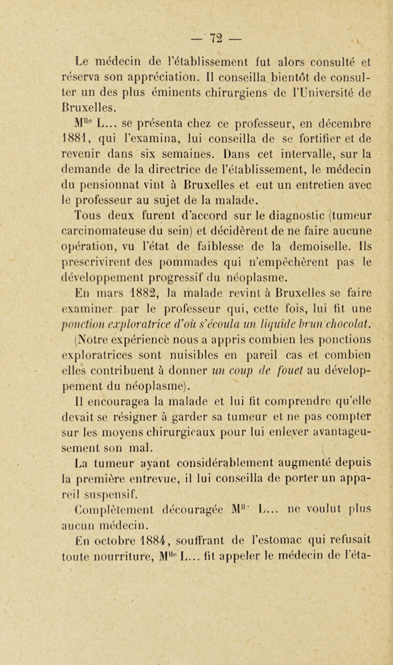 —•72 — N • Le médecin de l’établissement fut alors consulté et réserva son appréciation. Il conseilla bientôt de consul- ter un des plus éminents chirurgiens de TUniversité de Bruxelles. 31® L... se présenta chez ce professeur, en décembre 1881, qui l’examina, lui conseilla de se fortifier et de revenir dans six semaines. Dans cet intervalle, sur la demande de la directrice de l’établissement, le médecin du pensionnat vint à Bruxelles et eut un entretien avec le professeur au sujet de la malade. Tous deux furent d’accord sur le diagnostic (tumeur carcinomateuse du sein) et décidèrent de ne faire aucune opération, vu l’état de faiblesse de la demoiselle. Ils prescrivirent des pommades qui n’empéchèrent pas le développement progressif du néoplasme. En mars 1882, la malade revint à Bruxelles se faire examiner par le professeur qui, cette fois, lui fit une ponction exploratrice (Von s écouta un liquide brun chocolat. (Notre expérience nous a appris combien les ponctions exploratrices sont nuisibles en pareil cas et combien elles contribuent à donner lai coup de fouet au dévelop- pement du néoplasme). Il encouragea la malade et lui fit comprendre qu’elle devait se résigner à garder sa tumeur et ne pas compter sur les moyens chirurgicaux pour lui enlever avantageu- sement son mal. La tumeur ayant considérablement augmenté depuis la première entrevue, il lui conseilla de porter un appa- reil suspensif. Complètement découragée 31' L... ne voulut plus aucun médecin. En octobre 1884, souffrant de l’estomac qui refusait toute nourriture, 31® L... fit appeler le médecin de l’éta-