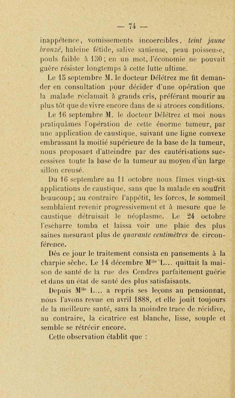 inappétence, vomissements incoercibles, teint jaune bronzé, haleine fétide, salive sanieuse, peau poisseuse, pouls faible 130; en un mot, l’économie ne pouvait guère résister longtemps à cette lutte ultime. l.e lo septembre M. le docteur Délétrez me fit deman- der en consultation pour décider d’une opération que la malade réclamait à grands cris, préférant mourir au plus tôt que de vivre encore dans de si atroces conditions. Le 16 septembre M. le docteur Délétrez et moi nous })ratif(uàmes l'opération de cette énorme tumeur, par une application de caustique, suivant une ligne convexe embrassant la moitié supérieure de la base de la tumeur, nous proposait d’atteindre par des cautérisations suc- cessives toute la base de la tumeur au moyen d’iin large sillon creusé. Du 16 septembre au 11 octobre nous fîmes vingt-six applications de caustique, sans que la malade en souffrit beaucoup; au contraire l’appétit, les forces, le sommeil semblaient revenir progressivement et ù mesure que le caustique détruisait le néoplasme. Le i:14 octobre l’escharre tomba et laissa voir une plaie des plus saines mesurant plus de quarante centimètres de circon- férence. Dès ce jour le traitement consista en pansements à la charpie sèche. Le 14 décembre M‘'®'L... quittait la mai- son de santé de la rue des Cendres parfaitement guérie et dans un état de santé des plus satisfaisants. Depuis M® L... a repris ses leçons au pensionnat, nous l’avons revue en avril 1888, et elle jouit toujours de la meilleure santé, sans la moindre trace de récidive, au contraire, la cicatrice est blanche, lisse, souple et semble se rétrécir encore. Cette observation établit que : /