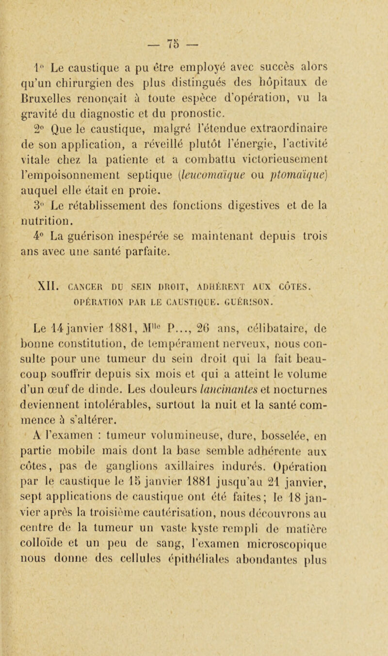 1“ Le caustique a pu être employé avec succès alors qu’un chirurgien des plus distingués des hôpitaux de Bruxelles renonçait à toute espèce d’opération, vu la gravité du diagnostic et du pronostic. 2^ Que le caustique, malgré l’étendue extraordinaire de son application, a réveillé plutôt l’énergie, l’activité vitale chez la patiente et a combattu victorieusement l’empoisonnement septique {Icucomaiqiie ou ptomaïqne) auquel elle était en proie. 3 Le rétablissement des fonctions digestives et de la nutrition. 4° La guérison inespérée se maintenant depuis trois ans avec une santé parfaite. XIl. CANCER DU SEIN DROIT, ADHERENT AUX CÔTES. OPÉRATION PAR LE CAUSTIQUE. GUÉRISON. Le 14 janvier 1881, P..., 26 ans, célibataire, de bonne constitution, de tempérament nerveux, nous con- sulte pour une tumeur du sein droit qui la fait beau- coup souffrir depuis six mois et qui a atteint le volume d’un œuf de dinde. Les douleurs lancinantes et nocturnes deviennent intolérables, surtout la nuit et la santé com- mence è s’altérer. A l’examen : tumeur volumineuse, dure, bosselée, en partie mobile mais dont la base semble adhérente aux côtes, pas de ganglions axillaires indurés. Opération par le caustique le 15 janvier 1881 jusqu’au 21 janvier, sept applications de caustique ont été faites; le 18 jan- vier après la troisième cautérisation, nous découvrons au centre de la tumeur un vaste kyste rempli de matière colloïde et un peu de sang, l’examen microscopique nous donne des cellules épithéliales abondantes plus