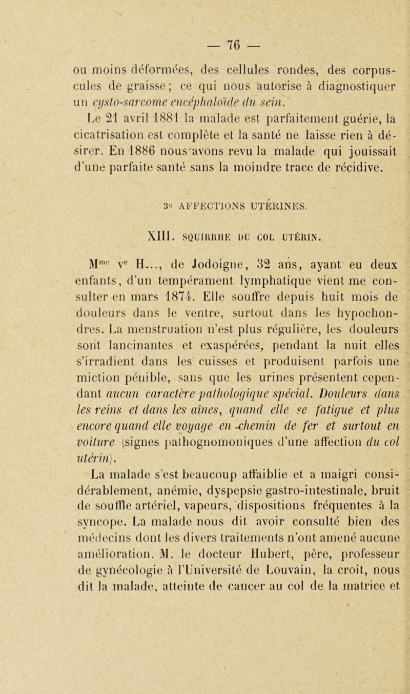 ou moins déformées, des cellules rondes, des corpus- cules de graisse; ce qui nous autorise à diagnostiquer un cijsto-sarcome encéphaloide (lii sein. Le 21 avril 1881 la malade est parfaitement guérie, la cicatrisation est complète et la santé ne laisse rien à dé- sirer. En 1886 nous'avons revu la malade qui jouissait d’une parfaite santé sans la moindre trace de récidive. 30 AFFECTIONS UTERINES. Xlll. SQÜIURHE lUJ COL UTÉRIN. M‘ v^* H..., de Jodoigne, 82 ans, ayant eu deux enfants, d’un tempérament lymphatique vient me con- sulter en mars 1874. Elle souffre depuis huit mois de douleurs dans le ventre, surtout dans les hypochon- dres. La menstruation n’est plus régulière, les douleurs sont lancinantes et exaspérées, pendant la nuit elles s’irradient dans les cuisses et produisent parfois une miction pénible, sans que les urines présentent cepen- dant atiam caractère pathologique spécial. Douleurs dans tes reins et dans les aînés, quand elle se fatigue et plus encore quand elle voyage en chemin de fer et surtout en voiture (signes palhognomoniques d’une affection du col utérin). La malade s’est beaucoup affaiblie et a maigri consi- dérablement, anémie, dyspepsie gastro-intestinale, bruit de souille artériel, vapeurs,‘dispositions fréquentes à la syncope. La malarle nous dit avoir consulté bien des médecins dont les divers traitements n’ont amené aucune amélioration. M. le docteur Hubert, père, professeur de gynécologie è l’üniversité de Louvain, la croit, nous dit la malade, atteinte de cancer au col de la matrice et