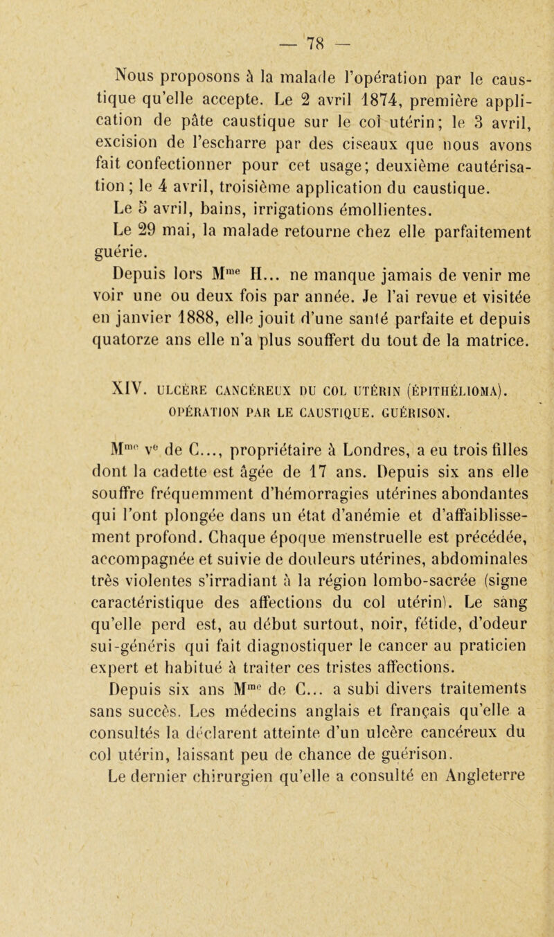 Nous proposons à la malade l’opération par le caus- tique qu’elle accepte. Le 2 avril 1874, première appli- cation de pâte caustique sur le col utérin; le 3 avril, excision de l’escharre par des ciseaux que nous avons fait confectionner pour cet usage; deuxième cautérisa- tion ; le 4 avril, troisième application du caustique. Le 5 avril, bains, irrigations émollientes. Le 29 mai, la malade retourne chez elle parfaitement guérie. Depuis lors M'*’® H... ne manque jamais de venir me voir une ou deux fois par année. Je l’ai revue et visitée en janvier 1888, elle jouit d’une sanlé parfaite et depuis quatorze ans elle n’a plus souffert du tout de la matrice. XIV. ULCÈRE CANCÉREUX DU COL UTÉRIN (ÉPITHÉLIOMA). OPÉRATION PAR LE CAUSTIQUE. GUÉRISON. 3[nio ye (le p; ^ propriétaire à Londres, a eu trois filles dont la cadette est âgée de 17 ans. Depuis six ans elle souffre fréquemment d’hémorragies utérines abondantes qui l’ont plongée dans un état d’anémie et d’affaiblisse- ment profond. Chaque époque menstruelle est précédée, accompagnée et suivie de douleurs utérines, abdominales très violentes s’irradiant à la région lombo-sacrée (signe caractéristique des affections du col utérin). Le sang qu’elle perd est, au début surtout, noir, fétide, d’odeur sui-généris qui fait diagnostiquer le cancer au praticien expert et habitué â traiter ces tristes affections. Depuis six ans M™* de C... a subi divers traitements sans succès. Les médecins anglais et français qu’elle a consultés la déclarent atteinte d’un ulcère cancéreux du col utérin, laissant peu de chance de guérison. Le dernier chirurgien qu’elle a consulté en Angleterre