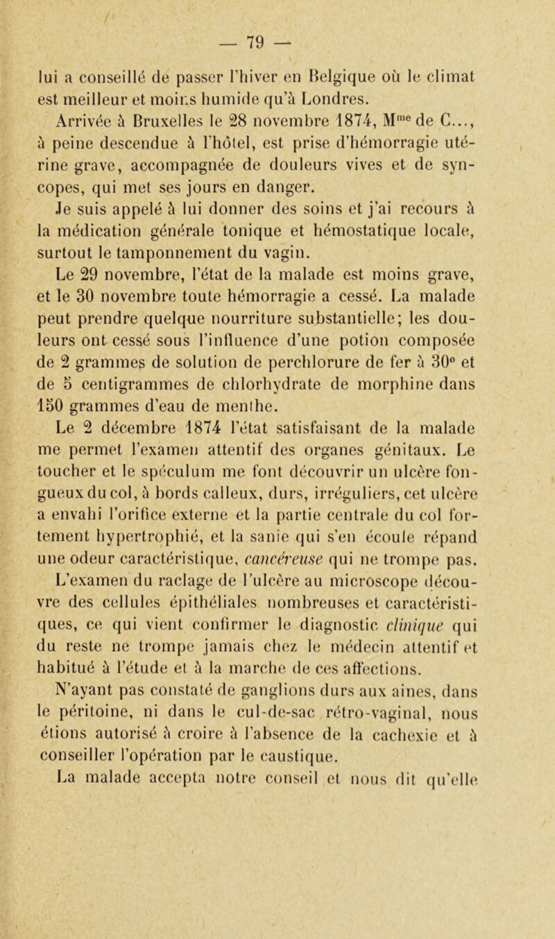 lui a conseillé de passer l’hiver en Belgique où le climat est meilleur et moins humide qu’à Londres. Arrivée à Bruxelles le 28 novembre 1874, M’® de C..., à peine descendue à l’holel, est prise d’hémorragie uté- rine grave, accompagnée de douleurs vives et de syn- copes, qui met ses jours en danger. Je suis appelé à lui donner des soins et j’ai recours à la médication générale tonique et hémostatique locale, surtout le tamponnement du vagin. Le 29 novembre, l’état de la malade est moins grave, et le 30 novembre toute hémorragie a cessé. La malade peut prendre quelque nourriture substantielle; les dou- leurs ont cessé sous l’inlluence d’une potion composée de 2 grammes de solution de perchlorure de fer à 30® et de 5 centigrammes de chlorhydrate de morphine dans 150 grammes d’eau de menthe. Le 2 décembre 1874 l’état satisfaisant de la malade me permet l’examen attentif des organes génitaux. Le toucher et le spéculum me font découvrir un ulcère fon- gueux du col, à bords calleux, durs, irréguliers, cet ulcère a envahi l’orifice externe et la partie centrale du col for- tement hypertrophié, et la sanie qui s’en écoule répand une odeur caractéristique, cancéreme qui ne trompe pas. L’examen du raclage de l’ulcère au microscope décou- vre des cellules épithéliales nombreuses et caractéristi- ques, ce qui vient confirmer le diagnostic clinique qui du reste ne trompe jamais chez le médecin attentif et habitué à l’étude et à la marche de ces affections. N’ayant pas constaté de ganglions durs aux aines, dans le péritoine, ni dans le cul-de-sac rétro-vaginal, nous étions autorisé à croire à l’absence de la cachexie et à conseiller l’opération par le caustique. La malade accepta notre conseil et nous dit (pi’elle