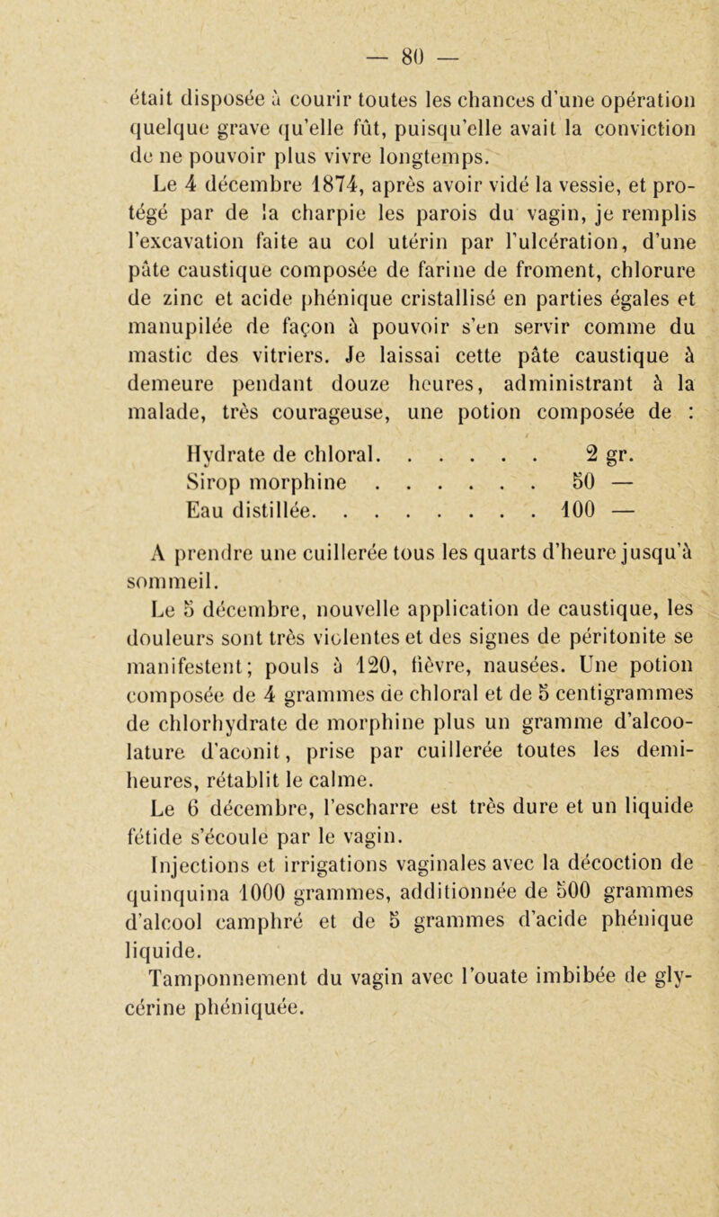 était disposée à courir toutes les chances d’une opération quelque grave (ju’elle fût, puisqu’elle avait la conviction de ne pouvoir plus vivre longtemps. Le 4 décembre 1874, après avoir vidé la vessie, et pro- tégé par de la charpie les parois du vagin, je remplis l’excavation faite au col utérin par l’ulcération, d’une pâte caustique composée de farine de froment, chlorure de zinc et acide phénique cristallisé en parties égales et manupilée de façon â pouvoir s’en servir comme du mastic des vitriers. Je laissai cette pâte caustique à demeure pendant douze heures, administrant à la malade, très courageuse, une potion composée de : Hydrate de chloral 2 gr. Sirop morphine 50 — Eau distillée 100 — A prendre une cuillerée tous les quarts d’heure jusqu’à sommeil. Le 5 décembre, nouvelle application de caustique, les douleurs sont très violentes et des signes de péritonite se manifestent; pouls à 120, lièvre, nausées. Une potion composée de 4 grammes de chloral et de 5 centigrammes de chlorhydrate de morphine plus un gramme d’alcoo- lature d’aconit, prise par cuillerée toutes les demi- heures, rétablit le calme. Le 6 décembre, l’escharre est très dure et un liquide fétide s’écoule par le vagin. Injections et irrigations vaginales avec la décoction de quinquina 1000 grammes, additionnée de 500 grammes d’alcool camphré et de 5 grammes d’acide phénique liquide. Tamponnement du vagin avec l’ouate imbibée de gly- cérine phéniquée.