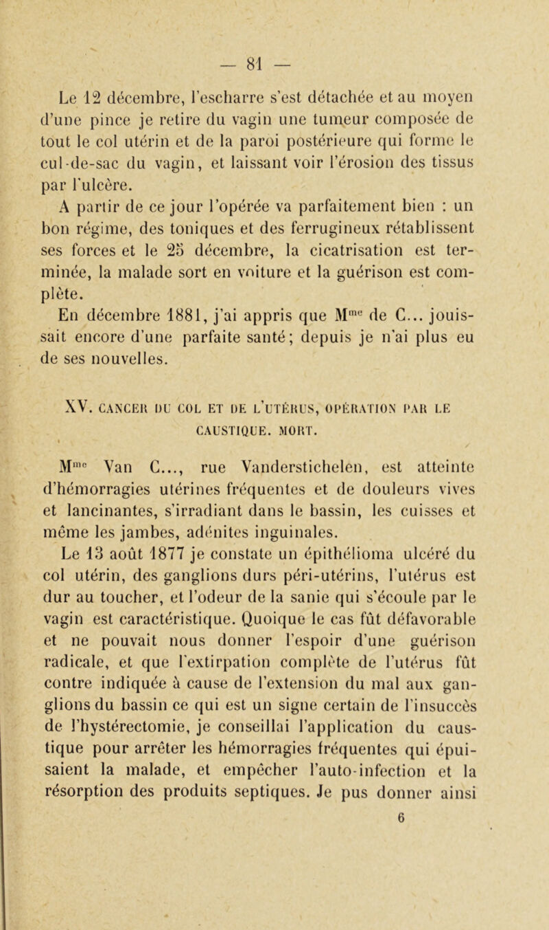 Le 12 décembre, l’escharre s’est détachée et au moyeu d’une pince je retire du vagin une tumeur composée de tout le col utérin et de la paroi postérieure qui forme le cul-de-sac du vagin, et laissant voir l’érosion des tissus par l’ulcère. A partir de ce jour l’opérée va parfaitement bien ; un bon régime, des toniques et des ferrugineux rétablissent ses forces et le 2o décembre, la cicatrisation est ter- minée, la malade sort en voiture et la guérison est com- plète. En décembre 1881, j’ai appris que de C... jouis- sait encore d’une parfaite santé; depuis je n’ai plus eu de ses nouvelles. XV. CAXCEll DU COL ET DE l’uTÉHUS, ODÉKATION I»AU LE CAUSTIQUE. MOHT. « / ]\[nic ^ Vanderstichelen, est atteinte d’hémorragies utérines fréquentes et de douleurs vives et lancinantes, s’irradiant dans le bassin, les cuisses et même les jambes, adénites inguinales. Le 13 août 1877 je constate un épithélioma ulcéré du col utérin, des ganglions durs péri-utérins, l’utérus est dur au toucher, et l’odeur de la sanie qui s’écoule par le vagin est caractéristique. Quoique le cas fût défavorable et ne pouvait nous donner l’espoir d’une guérison radicale, et que l'extirpation complète de l’utérus fût contre indiquée à cause de l’extension du mal aux gan- glions du bassin ce qui est un signe certain de l’insuccès de l’hystérectomie, je conseillai l’application du caus- tique pour arrêter les hémorragies fréquentes qui épui- saient la malade, et empêcher l’auto-infection et la résorption des produits septiques. Je pus donner ainsi 6