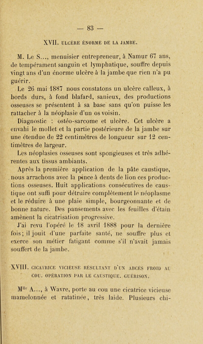 I — 83 — XVII. ULCÈRE ÉNORME DE LA JAMBE. M. Le s..., menuisier entrepreneur, à Namur 67 ans, de tempérament sanguin et lymphatique, souffre depuis vingt ans d’un énorme ulcère à la jambe que rien n’a pu guérir. .Le 26 mai 1887 nous constatons un ulcère calleux, è bords durs, à fond blafard, sanieux, des productions osseuses se présentent à sa base sans qu’on puisse les rattacher à la néoplasie d’un os voisin. Diagnostic : ostéo-sarcome et ulcère. Cet ulcère a envahi le mollet et la partie postérieure de la jambe sur une étendue de 22 centimètres de longueur sur 12 cen- timètres de largeur. Les néoplasies osseuses sont spongieuses et très adhé- rentes aux tissus ambiants. Après la première application de la pâte caustique, .nous arrachons avec la pince â dents de lion ces produc- tions osseuses. Huit applications consécutives de caus- tique ont suffi pour détruire complètement le néoplasme et le réduire â une plaie simple, bourgeonnante et de bonne nature. Des pansements avec les feuilles d’étain amènent la cicatrisation progressive. .l’ai revu l’opéré le 18 avril 1888 pour la dernière fois; il jouit d’une parfaite santé, ne souffre plus et exerce son métier fatigant comme s’il n’avait jamais souffert de la jambe. XVIII. CICATRICE VICIEUSE RÉSULTANT I)'UN ABCÈS FROID AU COU. OPÉRATION PAR LE CAUSTIQUE. CUÉRISON. A..., à Wavre, porte au (;ou une cicatrice vicieuse mamelonnée et ratatinée, très laide. Plusieurs chi-